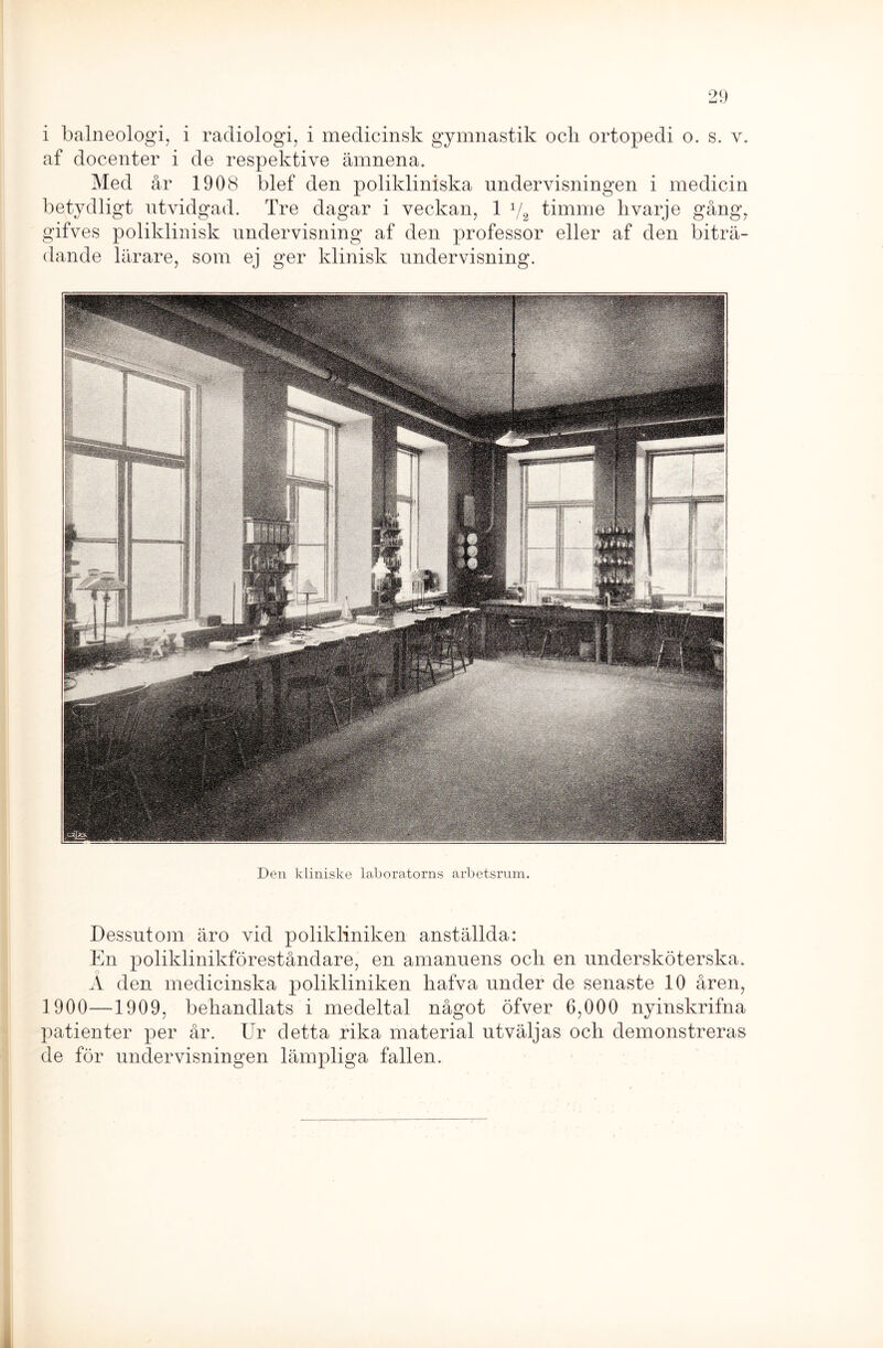 af docenter i de respektive ämnena. Med år 1908 blef den polikliniska undervisningen i medicin betydligt utvidgad. Tre dagar i veckan, 1 1/2 timme h varje gång, gifves poliklinisk undervisning af den professor eller af den biträ- dande lärare, som ej ger klinisk undervisning. Den kliniske laboratorns arbetsrum. Dessutom äro vid polikliniken anställda: En poliklinikföreståndare, en amanuens ocli en undersköterska. A den medicinska polikliniken hafva under de senaste 10 åren, 1900—1909, behandlats i medeltal något öfver 6,000 nyinskrifna patienter per år. Ur detta rika material utväljas och demonstreras de för undervisningen lämpliga fallen.