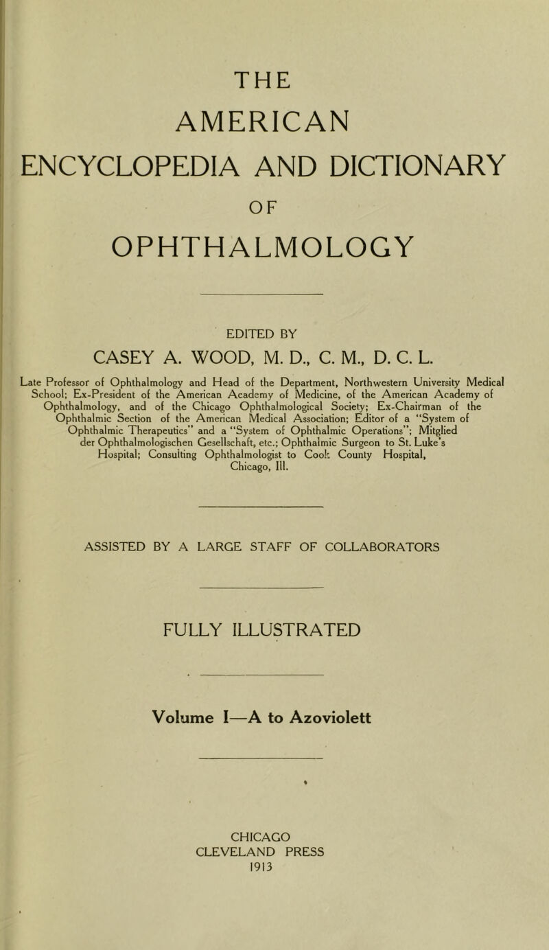 THE AMERICAN ENCYCLOPEDIA AND DICTIONARY OF OPHTHALMOLOGY EDITED BY CASEY A. WOOD, M. D., C. M., D. C. L. Late Professor of Ophthalmology and Head of the Department, Northwestern University Medical School; Ex-President of the American Academy of Medicine, of the American Academy of Ophthalmology, and of the Chicago Ophthalmological Society; Ex-Chairman of the Ophthalmic Section of the American Medical Association; Editor of a “System of Ophthalmic Therapeutics” and a “System of Ophthalmic Operations; Mitglied der Ophthalmologischen Gesellschaft, etc.; Ophthalmic Surgeon to St. Luke’s Hospital; Consulting Ophthalmologist to Cook County Hospital, Chicago, 111. ASSISTED BY A LARGE STAFF OF COLLABORATORS FULLY ILLUSTRATED Volume I—A to Azoviolett CHICAGO CLEVELAND PRESS 1913