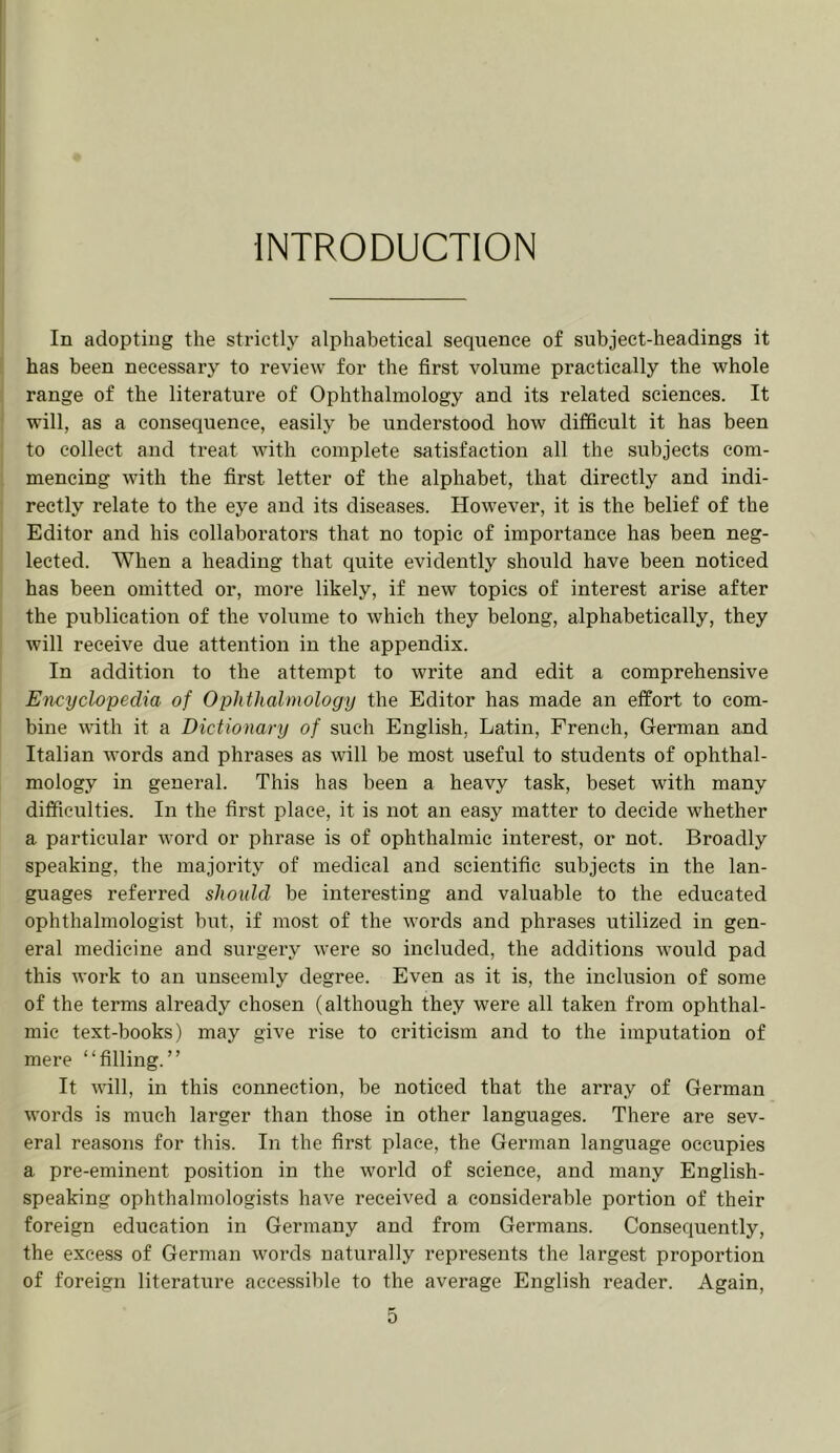 INTRODUCTION In adopting the strictly alphabetical sequence of subject-headings it has been necessary to review for the first volume practically the whole range of the literature of Ophthalmology and its related sciences. It will, as a consequence, easily be understood how difficult it has been to collect and treat with complete satisfaction all the subjects com- mencing with the first letter of the alphabet, that directly and indi- rectly relate to the eye and its diseases. However, it is the belief of the Editor and his collaborators that no topic of importance has been neg- lected. When a heading that quite evidently should have been noticed has been omitted or, more likely, if new topics of interest arise after the publication of the volume to which they belong, alphabetically, they will receive due attention in the appendix. In addition to the attempt to write and edit a comprehensive Encyclopedia of Ophthalmology the Editor has made an effort to com- bine with it a Dictionary of such English, Latin, French, German and Italian words and phrases as will be most useful to students of ophthal- mology in general. This has been a heavy task, beset with many difficulties. In the first place, it is not an easy matter to decide whether a particular word or phrase is of ophthalmic interest, or not. Broadly speaking, the majority of medical and scientific subjects in the lan- guages referred should be interesting and valuable to the educated ophthalmologist but, if most of the words and phrases utilized in gen- eral medicine and surgery were so included, the additions would pad this work to an unseemly degree. Even as it is, the inclusion of some of the terms already chosen (although they were all taken from ophthal- mic text-books) may give rise to criticism and to the imputation of mere “filling.” It will, in this connection, be noticed that the array of German words is much larger than those in other languages. There are sev- eral reasons for this. In the first place, the German language occupies a pre-eminent position in the world of science, and many English- speaking ophthalmologists have received a considerable portion of their foreign education in Germany and from Germans. Consequently, the excess of German words naturally represents the largest proportion of foreign literature accessible to the average English reader. Again,