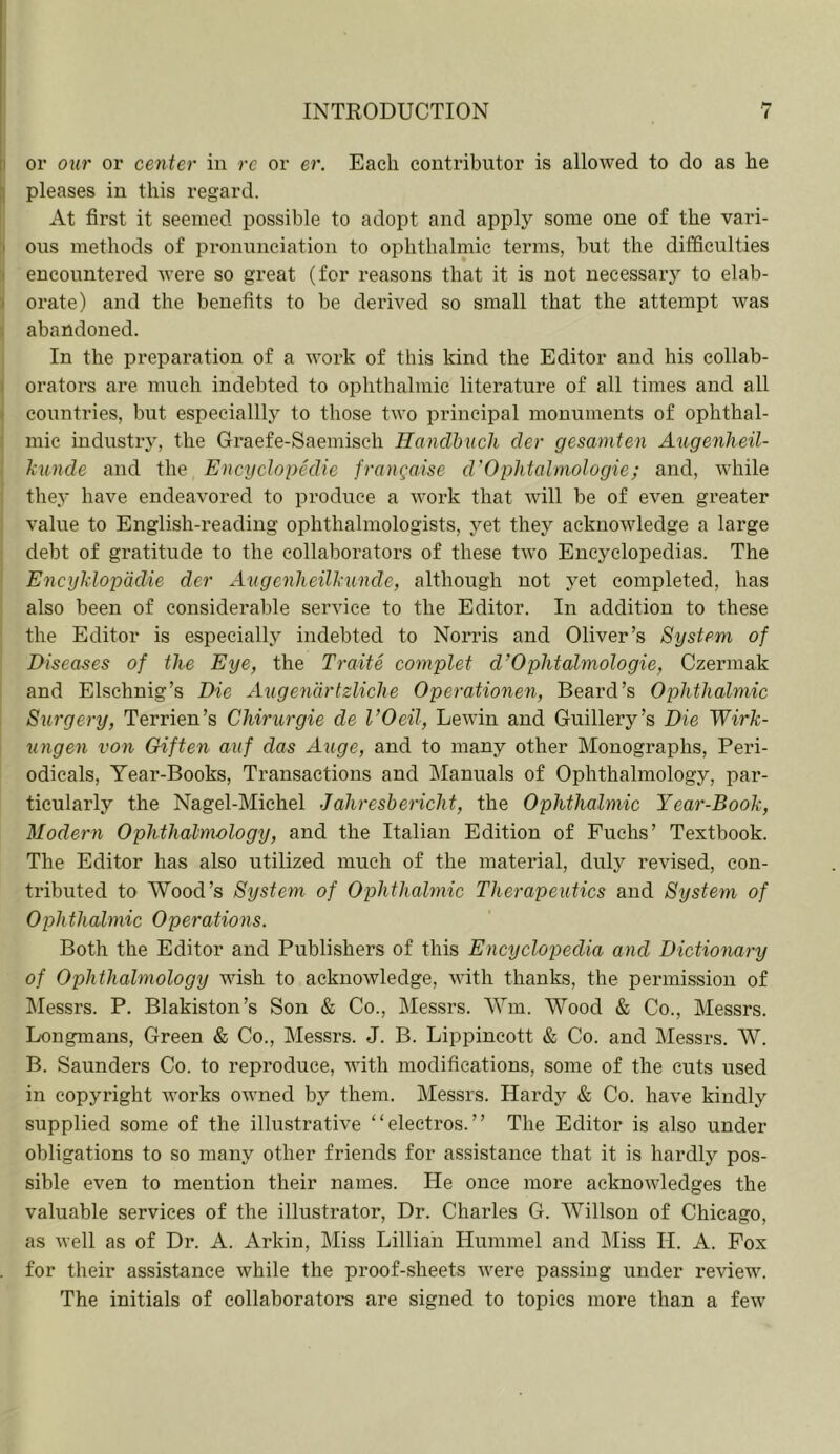 ii or our or center in re or er. Each contributor is allowed to do as he ;; pleases in this regard. At first it seemed possible to adopt and apply some one of the vari- I ous methods of pronunciation to ophthalmic terms, but the difficulties ' encountered were so great (for reasons that it is not necessary to elab- 3 orate) and the benefits to be derived so small that the attempt was ; abandoned. In the preparation of a work of this kind the Editor and his collab- I orators are much indebted to ophthalmic literature of all times and all ' countries, but especiallly to those two principal monuments of ophthal- mic industry, the Graefe-Saemisch Handhucli der gesamten Augenheil- kunde and the Encyclopedie frangaise d'Ophtalmologie; and, while they have endeavored to produce a work that will be of even greater value to English-reading ophthalmologists, yet they acknowledge a large debt of gratitude to the collaborators of these two Encyclopedias. The Encyklopddie der Augenlieilkunde, although not yet completed, has also been of considerable service to the Editor. In addition to these the Editor is especially indebted to Norris and Oliver’s System of Diseases of the Eye, the Traite complet d’Ophtalmologie, Czermak and Elschnig’s Die Augendrtzliche Operationen, Beard’s Ophthalmic Surgery, Terrien’s Chirurgie de I’Oeil, Lewin and Guillery’s Die Wirk- ungen von Gif ten auf das Auge, and to many other Monographs, Peri- odicals, Year-Books, Transactions and Manuals of Ophthalmology, par- ticularly the Nagel-Michel Jaliresbericht, the Ophthalmic Year-Book, Modern Ophthalmology, and the Italian Edition of Fuchs’ Textbook. The Editor has also utilized much of the material, duly revised, con- tributed to Wood’s System of Ophthalmic Therapeutics and System of Ophthalmic Operations. Both the Editor and Publishers of this Encyclopedia and Dictionary of Ophthalmology wish to acknowledge, with thanks, the permission of Messrs. P. Blakiston’s Son & Co., Messrs. Wm. Wood & Co., Messrs. Longmans, Green & Co., Messrs. J. B. Lippincott & Co. and Messrs. W. B. Saunders Co. to reproduce, with modifications, some of the cuts used in copyright works owned by them. Messrs. Hardy & Co. have kindly supplied some of the illustrative “electros.” The Editor is also under obligations to so many other friends for assistance that it is hardly pos- sible even to mention their names. He once more acknowledges the valuable services of the illustrator. Dr. Charles G. Willson of Chicago, as well as of Dr. A. Arkin, Miss Lillian Hummel and IMiss H. A. Pox for their assistance while the proof-sheets were passing under review. The initials of collaborators are signed to topics more than a few