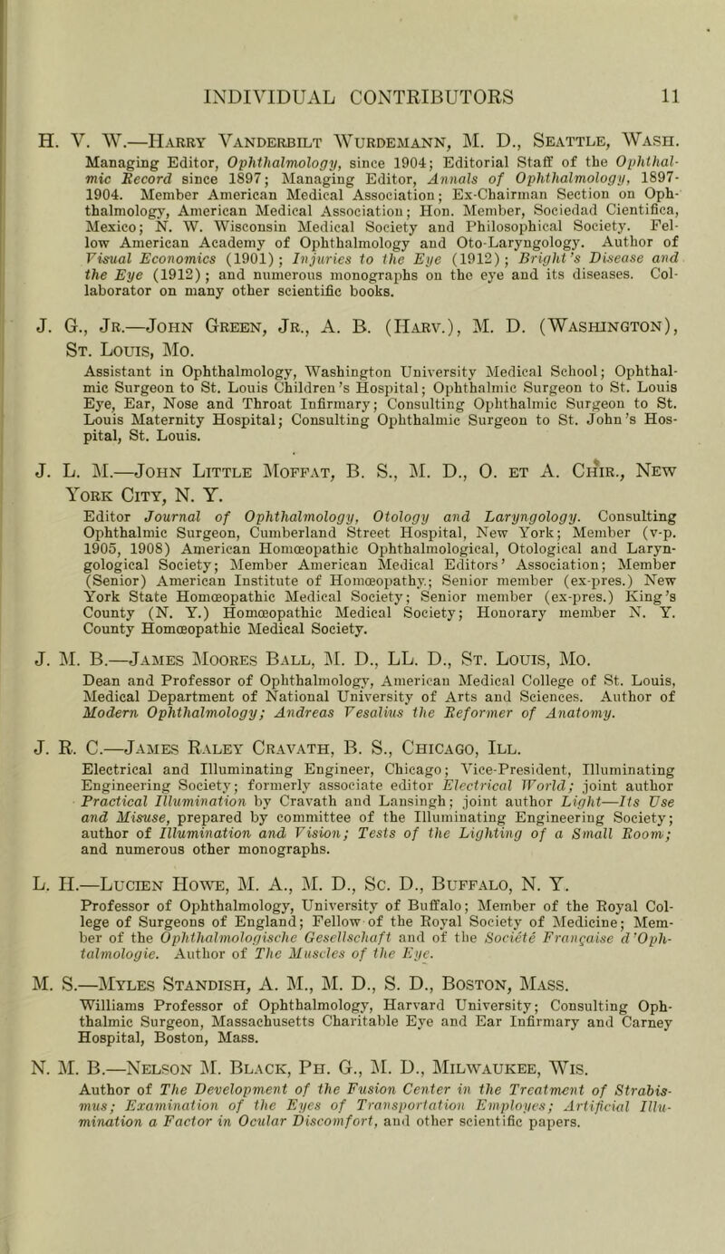 H. V. W.—Harry Vanderbilt Wurdemann, M. D., Seattle, Wash. Managing Editor, Ophthalmology, since 1904; Editorial Stafif of the Ophthal- mic Becord since 1897; Managing Editor, Annals of Ophthalmology, 1897- 1904. Member American Medical Association; Ex-Chairman Section on Oph- thalmology, American Medical Association; Hon. Member, Sociedad Cientifica, Mexico; N. W. Wisconsin Medical Society and Philosophical Society. Fel- low American Academy of Ophthalmology and Oto-Laryngology. Author of Visual Economics (1901); Injuries to the Eye (1912); Bright’s Disease and the Eye (1912); and numerous monographs on the eye and its diseases. Col- laborator on many other scientific books. J. G., Jr.—John Green, Jr., A. B. (IIarv.), M. D. (Washington), St. Louis, Mo. Assistant in Ophthalmology, Washington University Medical School; Ophthal- mic Surgeon to St. Louis Children’s Hospital; Ophthalmic Surgeon to St. Louis Eye, Ear, Nose and Throat Infirmary; Consulting Ophthalmic Surgeon to St. Louis Maternity Hospital; Consulting Ophthalmic Surgeon to St. John’s Hos- pital, St. Louis. J. L. M.—John Little Moffat, B. S., iM. D., 0. et A. Chir., New York City, N. Y. Editor Journal of Ophthalmology, Otology and Laryngology. Consulting Ophthalmic Surgeon, Cumberland Street Hospital, New York; Member (v-p. 1905, 1908) American Homoeopathic Ophthalmological, Otological and Laryn- gological Society; Member American Medical Editors’ Association; Member (Senior) American Institute of Homoeopathy; Senior member (ex-pres.) New York State Homoeopathic Medical Society; Senior member (ex-pres.) King’s County (N. Y.) Homoeopathic Medical Society; Honorary member N. Y. County Homoeopathic Medical Society. J. M. B.—James Moores Ball, IM. D., LL. D., St. Louis, Mo. Dean and Professor of Ophthalmology', American Medical College of St. Louis, Medical Department of National University of Arts and Sciences. Author of Modern Ophthalmology; Andreas Vesalius the Eeformer of Anatomy. J. R. C.—James Raley Cravath, B. S., Chicago, III. Electrical and Illuminating Engineer, Chicago; Vice-President, Illuminating Engineering Society; formerly associate editor Electrical World; joint author Practical Illumination by Cravath and Lansingh; joint author Light-—Its Use and Misuse, prepared by committee of the Illuminating Engineering Society; author of Illumination and Vision; Tests of the Lighting of a Small Boom; and numerous other monographs. L. II.—Lucien Howe, M. A., IM. D., Sc. D., Buffalo, N. Y. Professor of Ophthalmology, University of Buffalo; Member of the Eoyal Col- lege of Surgeons of England; Fellow of the Eoyal Society of Medicine; Mem- ber of the Ophthalmologische GeseUschaft and of the Societe Frangaise d’Oph- talmologie. Author of The Muscles of the Eye. M. S.—Myles Standish, A. M., M. D., S. D., Boston, Mass. Williams Professor of Ophthalmology, Harvard University; Consulting Oph- thalmic Surgeon, Massachusetts Charitable Eye and Ear Infirmary and Carney Hospital, Boston, Mass. N. M. B.—Nelson jM. Black, Ph. G., jM. D., Milwaukee, Wis. Author of The Development of the Fusion Center in the Treatment of Strabis- mus; Examination of the Eyes of Transportation Employes; Artificial Illu- mination a Factor in Ocular Discomfort, and other scientific papers.