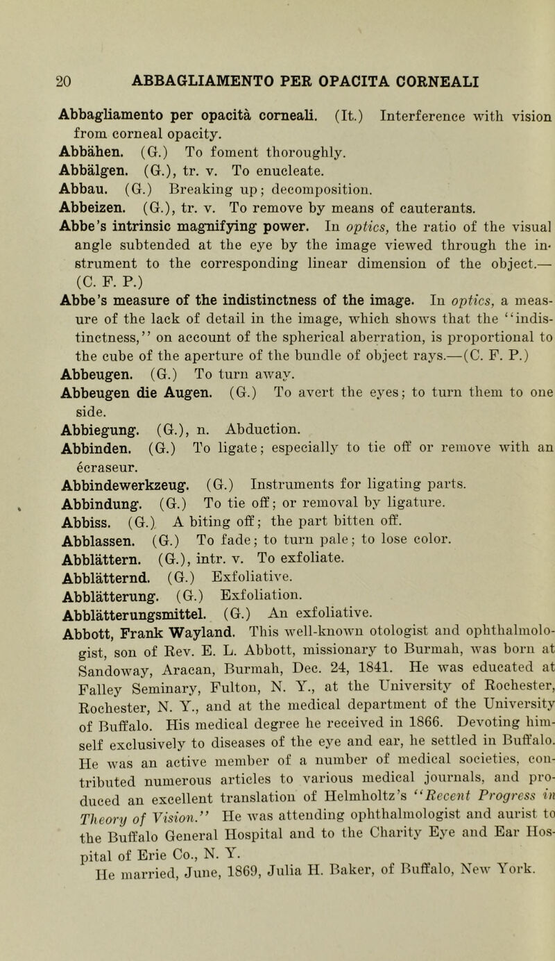 Abbagliamento per opacita comeali. (It.) Interference with vision from corneal opacity. Abbahen. (G.) To foment thoroughly. Abbalgen. (G.), tr. v. To enucleate. Abbau. (G.) Breaking up; decomposition. Abbeizen. (G.), tr. v. To remove by means of cauterants. Abbe’s intrinsic magnifying power. In optics, the ratio of the visual angle subtended at the eye by the image viewed through the in- strument to the corresponding linear dimension of the object.— (C. F. P.) Abbe’s measure of the indistinctness of the image. In optics, a meas- ure of the lack of detail in the image, which shows that the “indis- tinctness,” on account of the spherical aberration, is proportional to the cube of the aperture of the bundle of object rays.—(C. F. P.) Abbeugen. (G.) To turn away. Abbeugen die Augen. (G.) To avert the eyes; to turn them to one side. Abbiegung. (G.), n. Abduction. Abbinden. (G.) To ligate; especially to tie off or remove with an ecraseur. Abbindewerkzeug. (G.) Instruments for ligating parts. Abbindung. (G.) To tie off; or removal by ligature. Abbiss. (G.) A biting off; the part bitten off. Abblassen. (G.) To fade; to turn pale; to lose color. Abblattern. (G.), intr. v. To exfoliate. Abblatternd. (G.) Exfoliative. Abblatterung. (G.) Exfoliation. Abblatterungsmittel. (G.) An exfoliative. Abbott, Frank Wayland. This well-known otologist and ophthalmolo- gist, son of Rev. E. L. Abbott, missionary to Burmah, Avas born at Sandoway, Aracan, Burmah, Dee. 24, 1841. He was educated at Falley Seminary, Fulton, N. Y., at the University of Rochester, Rochester, N. Y., and at the medical department of the University of Buffalo. His medical degree he received in 1866. Devoting him- self exclusively to diseases of the eye and ear, he settled in Buffalo. He was an active member of a number of medical societies, con- tributed numerous articles to various medical journals, and pro- duced an excellent translation of Helmholtz’s “Recent Progress in Theory of Vision.” He Avas attending ophthalmologist and aurist to the Buffalo General Hospital and to the Charity Eye and Ear Hos- pital of Erie Co., N. T. He married, June, 1869, Julia H. Baker, of Buffalo, Ncav York.