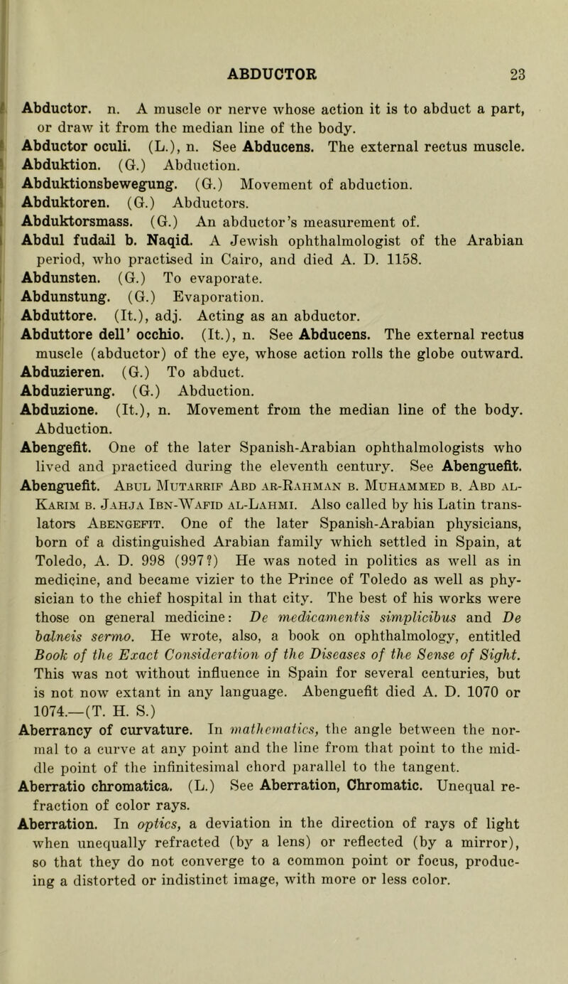 I Abductor, n. A muscle or nerve whose action it is to abduct a part, or draw it from the median line of the body. ( Abductor oculi. (L.), n. See Abducens. The external rectus muscle. 1 Abduktiou. (G.) Abduction. \ Abduktionsbewegung. (G.) Movement of abduction. I Abduktoren. (G.) Abductors. I Abduktorsmass. (G.) An abductor’s measurement of. I Abdul fudail b. Naqid. A Jewish ophthalmologist of the Arabian period, who practised in Cairo, and died A. D. 1158. 1 Abdunsten. (G.) To evaporate. 1 Abdunstung. (G.) Evaporation. Abduttore. (It.), adj. Acting as an abductor. Abduttore dell’ occhio. (It.), n. See Abducens. The external rectus muscle (abductor) of the eye, whose action rolls the globe outward. Abduzieren. (G.) To abduct. Abduzierung. (G.) Abduction. Abduzione. (It.), n. Movement from the median line of the body. Abduction. Abengefit. One of the later Spauish-Arabian ophthalmologists who lived and practiced during the eleventh century. See Abenguefit. Abenguefit. Abul IMutarrif Abd ar-Rahman b. Muhammed b. Abd al- Karim b. Jahja Ibn-Wafid al-Lahmi. Also called by his Latin trans- lators Abengefit. One of the later Spanish-Arabian physicians, born of a distinguished Arabian family which settled in Spain, at Toledo, A. D. 998 (997?) He was noted in politics as well as in medicine, and became vizier to the Prince of Toledo as well as phy- sician to the chief hospital in that city. The best of his works were those on general medicine: De tnedicamentis simplicibits and De ialneis sermo. He wrote, also, a book on ophthalmology, entitled Book of the Exact Consideration of the Diseases of the Sense of Sight. This was not without influence in Spain for several centuries, but is not now extant in any language. Abenguefit died A. D. 1070 or 1074.—(T. H. S.) Aberrancy of curvature. In mathonatics, the angle between the nor- mal to a curve at any point and the line from that point to the mid- dle point of the infinitesimal chord parallel to the tangent. Aberratio chromatica. (L.) See Aberration, Chromatic. Unequal re- fraction of color rays. Aberration. In optics, a deviation in the direction of rays of light when unequally refracted (bj^ a lens) or reflected (by a mirror), so that they do not converge to a common point or focus, produc- ing a distorted or indistinct image, with more or less color.