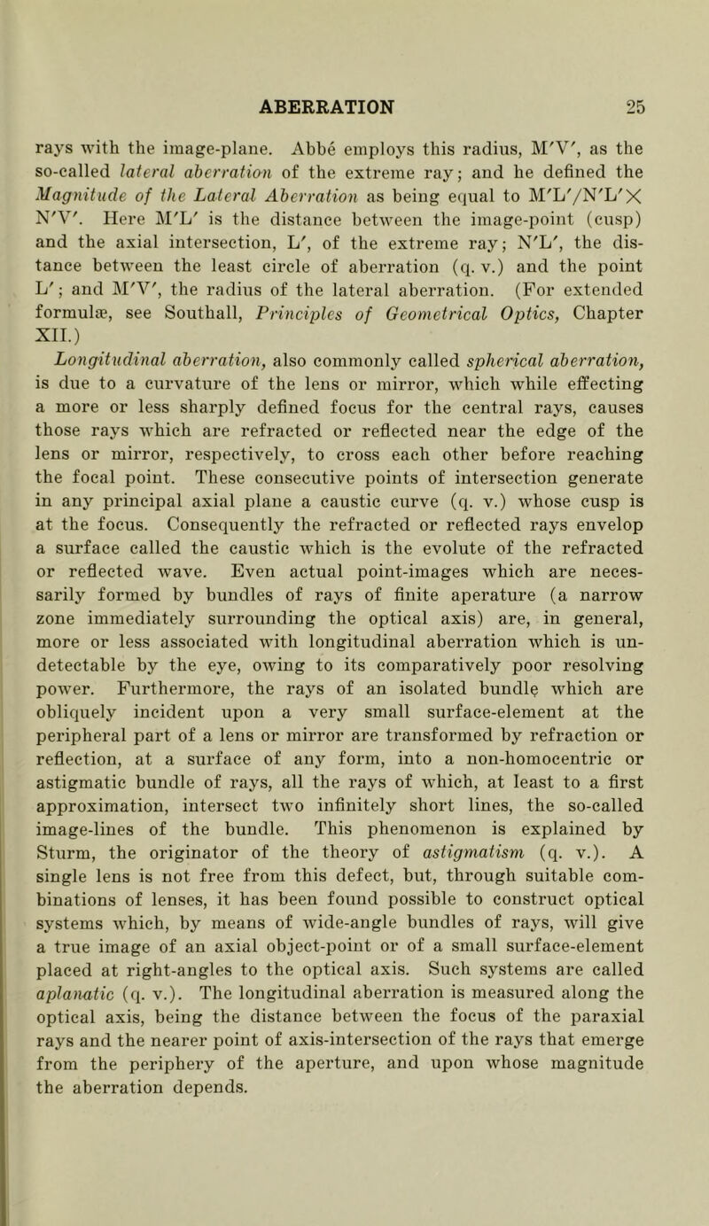 rays with the image-plane. Abbe employs this radius, M'V', as the so-called lateral aberration of the extreme ray; and he defined the Magnitude of the Lateral Aberration as being equal to M'L'/N'L'X N'V'. Here M'L' is the distance between the image-point (cusp) and the axial intersection, L', of the extreme ray; N'L', the dis- tance between the least circle of aberration (q. v.) and the point L'; and M'V', the radius of the lateral aberration. (For extended formulae, see Southall, Principles of Geometrical Optics, Chapter XII.) Longitudinal aberration, also commonly called spherical aberration, is due to a curvature of the lens or mirror, which while effecting a more or less sharply defined focus for the central rays, causes those rays which are refracted or reflected near the edge of the lens or mirror, respectively, to cross each other before reaching the focal point. These consecutive points of intersection generate in any principal axial plane a caustic curve (q. v.) whose cusp is at the focus. Consequently the refracted or reflected rays envelop a surface called the caustic which is the evolute of the refracted or reflected wave. Even actual point-images which are neces- sarily formed by bundles of rays of finite aperature (a narrow zone immediately surrounding the optical axis) are, in general, more or less associated with longitudinal aberration which is un- detectable by the eye, owing to its comparatively poor resolving powmr. Furthermore, the rays of an isolated bundle which are obliquely incident upon a very small surface-element at the peripheral part of a lens or mirror are transformed by refraction or reflection, at a surface of any form, into a non-homocentric or astigmatic bundle of rays, all the rays of which, at least to a first approximation, intersect two infinitely short lines, the so-called image-lines of the bundle. This phenomenon is explained by Sturm, the originator of the theory of astigmatism (q. v.). A single lens is not free from this defect, hut, through suitable com- binations of lenses, it has been found possible to construct optical systems which, by means of wide-angle bundles of rays, will give a true image of an axial object-point or of a small surface-element placed at right-angles to the optical axis. Such systems are called apla)iatic (q. v.). The longitudinal aberration is measured along the optical axis, being the distance between the focus of the paraxial rays and the nearer point of axis-intersection of the rays that emerge from the periphery of the aperture, and upon whose magnitude the aberration depends.