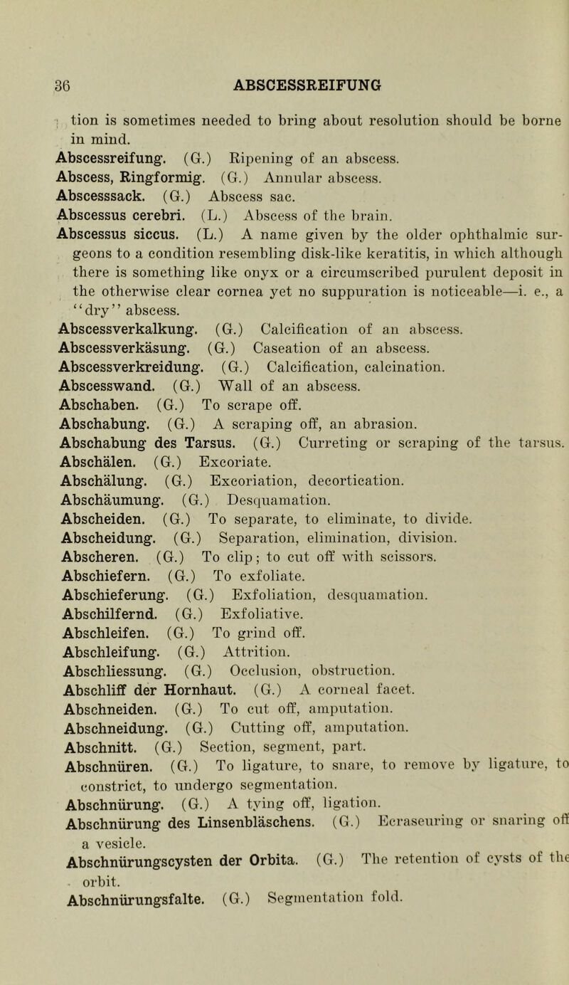 ■ tion is sometimes needed to bring about resolution should be borne in mind. Abscessreifung. (G.) Ripening of an abscess. Abscess, Ringformig. (G.) Annular abscess. Abscesssack. (G.) Abscess sac. Abscessus cerebri. (L.) Abscess of the brain. Abscessus siccus. (L.) A name given by the older ophthalmic sur- geons to a condition resembling disk-like keratitis, in which although there is something like onyx or a circumscribed purulent deposit in the otherwise clear cornea yet no suppuration is noticeable—i. e., a ‘ ‘ dry ’ ’ abscess. Abscessverkalkung. (G.) Calcification of an abscess. Abscessverkasung. (G.) Caseation of an abscess. Abscessverkreidung. (G.) Calcification, calcination. Abscesswand. (G.) Wall of an abscess. Abschaben. (G.) To scrape olf. Abschabung. (G.) A scraping off, an abrasion. Abschabung des Tarsus. (G.) Curreting or scraping of the tarsus. Abschalen. (G.) Excoriate. Abschalung. (G.) Excoriation, decortication. Abschaumung. (G.) Desquamation. Abscheiden. (G.) To separate, to eliminate, to divide. Abscheidung. (G.) Separation, elimination, division. Abscheren. (G.) To clip; to cut off with scissors. Abschiefern. (G.) To exfoliate. Abschieferung. (G.) Exfoliation, desquamation. Abschilfernd. (G.) Exfoliative. Abschleifen. (G.) To grind off. Abschleifung. (G.) Attrition. Abschliessung. (G.) Occlusion, obstruction. Abschliff der Hornhaut. (G.) A corneal facet. Abschneiden. (G.) To cnt off, amputation. Abschneidung. (G.) Cutting off, amputation. Abschnitt. (G.) Section, segment, part. Abschniiren. (G.) To ligature, to snare, to remove by ligature, to constrict, to iindergo segmentation. Abschniirung. (G.) A tying off, ligation. Abschniirung des Linsenblaschens. (G.) Ecraseuring or snaring off a vesicle. Abschniirungscysten der Orbita. (G.) The retention of cysts of the orbit. Abschniirungsfalte. (G.) Segmentation fold.