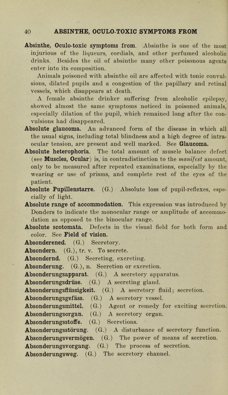 Absinthe, Oculo-toxic symptoms from. Absinthe is one of the most injurious of the li(jueurs, cordials, and other perfumed alcoholic drinks. Besides the oil of absinthe many other poisonous agents enter into its composition. Animals poisoned with absinthe oil are affected with tonic convul- sions, dilated pupils and a congestion of the papillary and retinal vessels, which disappears at death. A female absinthe drinker suffering from alcoholic epilepsy, showed almost the same symptoms noticed in poisoned animals, especially dilation of the pupil, which remained long after the con- vulsions had disappeared. Absolute glaucoma. An advanced form of the disease in which all the usual signs, including total blindness and a high degree of intra- ocular tension, are present and well marked. See Glaucoma. Absolute heterophoria. The total amount of muscle balance defect (see Muscles, Ocular) is, in contradistinction to the manifest amount, only to be measured after repeated examinations, especially by the wearing or use of prisms, and complete rest of the eyes of the patient. Absolute Pupillenstarre. (G.) Absolute loss of pupil-reflexes, espe- cially of light. Absolute range of accommodation. This expression was introduced by Bonders to indicate the monocular range or amplitude of accommo- dation as opposed to the binocular range. Absolute scotomata. Defects in the visual field for both form and color. See Field of vision. Absonderened. (G.) Secretory. Absondern. (G.), tr. v. To secrete. Absondernd. (G.) Secreting, excreting. Absonderung. (G.), n. Secretion or excretion. Absonderungsapparat. (G.) A secretory apparatus. Absonderungsdriise. (G.) A secreting gland. Absonderungsfliissigkeit. (G.) A secretory fluid; secretion. Absonderungsgefass. (G.) A secretory vessel. Absonderungsmittel. (G.) Agent or remedy for exciting secretion. Absonderungsorgan. (G.) A secretory organ. Absonderungsstoffe. (G.) Secretions. Absonderungsstorung. (G.) A disturbance of secretory function. Absonderungsvermogen. (G.) The power of means of secretion. Absonderungsvorgang. (G.) The process of secretion. Absonderungsweg. (G.) The secretory channel.