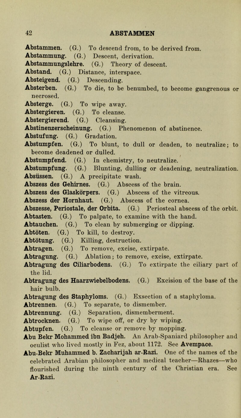 Abstammen. (G.) To descend from, to be derived from. Abstammung. (G.) Descent, derivation. Abstammungslehre. (G.) Theory of descent. Abstand. (G.) Distance, interspace. Absteigend. (G.) Descending. Absterben. (G.) To die, to be benumbed, to become gangrenous or necrosed. Absterge. (G.) To wipe away. Abstergieren. (G.) To cleanse. Abstergierend. (G.) Cleansing. Abstinenzerscheinung. (G.) Phenomenon of abstinence. Abstufung. (G.) Gradation. Abstumpfen. (G.) To blunt, to dull or deaden, to neutralize; to become deadened or dulled. / Abstumpfend. (G.) In chemistry, to neutralize. Abstumpfung. (G.) Blunting, dulling or deadening, neutralization. Absiissen. (G.) A precipitate wash. Abszess des Gehirnes. (G.) Abscess of the brain. Abszess des Glaskorpers. (G.) Abscess of the vitreous. Abszess der Hornhaut. (G.) Abscess of the cornea. Abszesse, Periostale, der Orbita. (G.) Periosteal abscess of the orbit. Abtasten. (G.) To palpate, to examine with the hand. Abtauchen. (G.) To clean by submerging or dipping. Abtoten. (G.) To kill, to destroy. Abtotung. (G.) Killing, destruction. Abtragen. (G.) To remove, excise, extirpate. Abtragung. (G.) Ablation; to remove, excise, extirpate. Abtragung des Ciliarbodens. (G.) To extirpate the ciliary part of the lid. Abtragung des Haarzwiebelbodens. (G.) Excision of the base of the hair bulb. Abtragung des Staphyloms. (G.) Exsection of a staphyloma. Abtrennen. (G.) To separate, to dismember. Abtrennung. (G.) Separation, dismemberment. Abtrocknen. (G.) To wipe off, or dry by wiping. Abtupfen. (G.) To cleanse or remove by mopping. Abu Bekr Mohammed ibn Badjeh. An Arab-Spaniard philosopher and oculist who lived mostly in Fez, about 1172. See Avempace. Abu-Bela: Muhammed b. Zacharijah ar-Razi. One of the names of the celebrated Arabian philosopher and medical teacher—Rhazes—who flourished during the ninth century of the Christian era. See Ar-Razi.