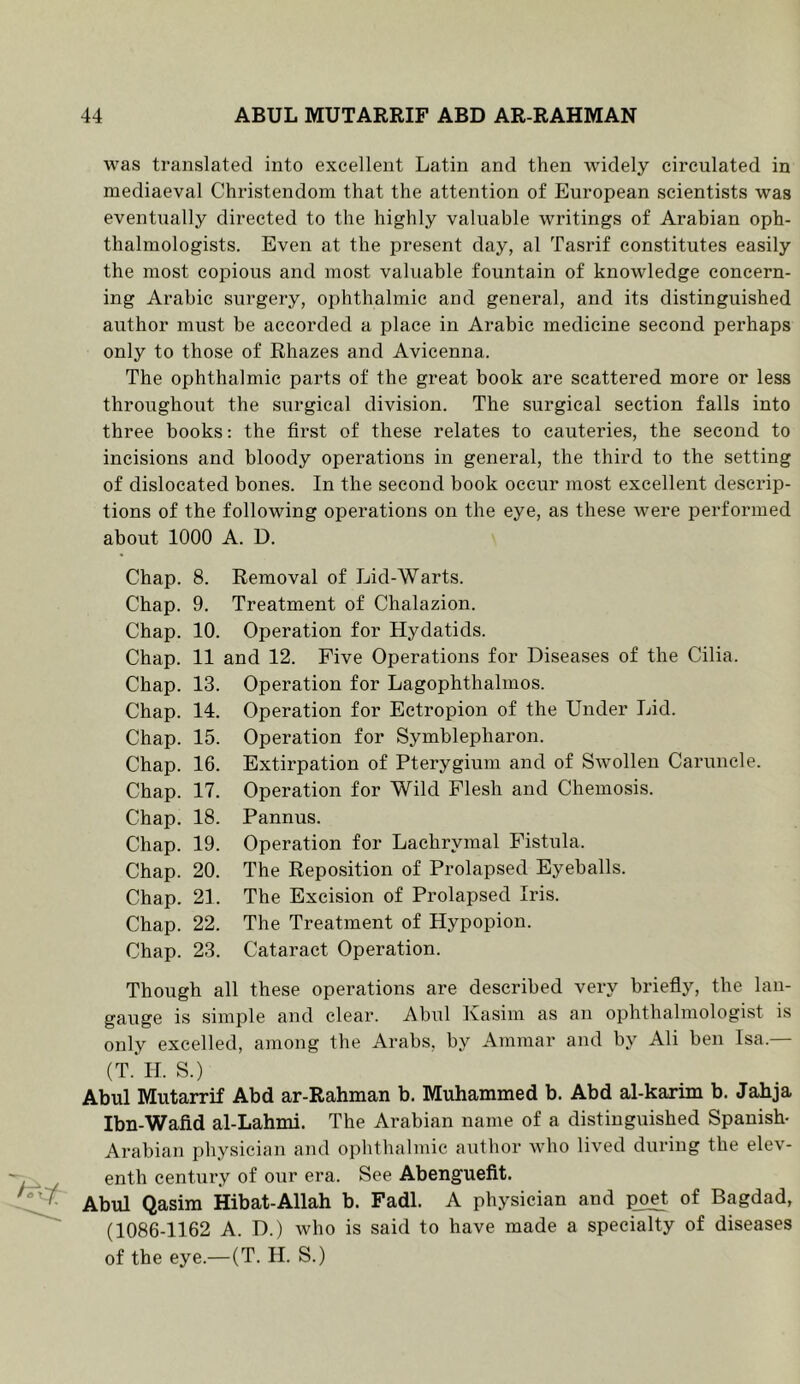 was translated into excellent Latin and then widely circulated in mediaeval Christendom that the attention of European scientists was eventually directed to the highly valuable writings of Arabian oph- thalmologists. Even at the present day, al Tasrif constitutes easily the most coidIous and most valuable fountain of knowledge concern- ing Arabic surgery, ophthalmic and general, and its distinguished author must he accorded a place in Arabic medicine second perhaps only to those of Rhazes and Avicenna. The ophthalmic parts of the great book are scattered more or less throughout the surgical division. The surgical section falls into three books: the first of these relates to cauteries, the second to incisions and bloody operations in general, the third to the setting of dislocated bones. In the second book occur most excellent descrip- tions of the following operations on the eye, as these were performed about 1000 A. D. Chap. Chap. Chap. Chap. Chap. Chap. Chap. Chap. Chap. Chap. Chap. Chap. Chap. Chap. Chap. 8. Removal of Lid-Warts. 9. Treatment of Chalazion. 10. Operation for Hydatids. 11 and 12. Five Operations for Diseases of the Cilia. 13. Operation for Lagophthalmos. 14. Operation for Ectropion of the Under Lid. 15. Operation for Symblepharon. 16. Extirpation of Pterygium and of Swollen Caruncle. 17. Operation for Wild Flesh and Chemosis. 18. Pannus. 19. Operation for Lachrymal Fistula. 20. The Reposition of Prolapsed Eyeballs. 21. The Excision of Prolapsed Iris. 22. The Treatment of Hypopion. 23. Cataract Operation. Though all these operations are described very briefly, the lan- gauge is simple and clear. Abul Kasim as an ophthalmologist is only excelled, among the Arabs, by Ammar and by Ali ben Isa.— (T. II. S.) Abul Mutarrif Abd ar-Rahman b. Muhammed b. Abd al-karim b. Jahja Ibn-Wafid al-Lahmi. The Arabian name of a distinguished Spanish- Arabian physician and ophthalmic author who lived during the elev- enth century of our era. See Abenguefit. Abul Qasim Hibat-Allah b. Fadl. A physician and poet of Bagdad, (1086-1162 A. D.) who is said to have made a specialty of diseases of the eye.—(T. H. S.)