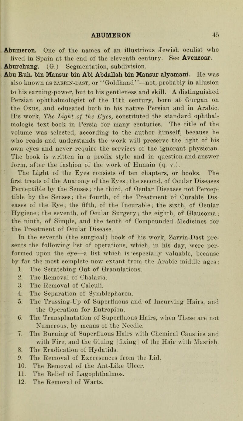 Abumeron. One of the names of an illustrious Jewish oculist who lived in Spain at the end of the eleventh century. See Avenzoar. Aburchung'. (G.) Segmentation, subdivision. Abu Rub. bin Mansur bin Abi Abdallah bin Mansur alyamani. He was also known as zarrix-dast, or “Goldhand”—not, probably in allusion to his earning-poAver, but to his gentleness and skill. A distinguished Persian ophthalmologist of the 11th century, born at Gurgan on the Oxus, and educated both in his native Persian and in Arabic. His work. The Light of the Lyes, constituted the standard ophthal- mologic text-book in Persia for many centuries. The title of the volume was selected, according to the author himself, because he Avho reads and understands the work Avill preserve the light of his own eyes and never require the services of the ignorant physician. The book is Avritten in a prolix style and in question-and-anSAver form, after the fashion of the Avork of Hunain (q. v.). The Light of the Eyes consists of ten chapters, or books. The first treats of the Anatomy of the Eyes; the second, of Ocular Diseases Perceptible by the Senses; the third, of Ocular Diseases not Percep- tible by the Senses; the fourth, of the Treatment of Curable Dis- eases of the Eye; the fifth, of the Incurable; the sixth, of Ocular Hygiene: the seventh, of Ocular Surgery; the eighth, of Glaucoma; the ninth, of Simple, and the tenth of Compounded Medicines for the Treatment of Ocular Disease. In the seventh (the surgical) book of his Avork, Zarrin-Dast pre- sents the folloAving list of operations, AAddch, in his day, Avere per- formed upon the eye—a list Avhich is especially valuable, because by far the most comjDlete noAV extant from the Arabic middle ages: 1. The Scratching Out of Granulations. 2. The Removal of Chalazia. 3. The Removal of Calculi. 4. The Separation of SymbleiAharon. 5. The Trussing-Up of Superfluous and of IncurAung Hairs, and the Operation for Entropion. 6. The Transplantation of Superfluous Hairs, Avhen These are not Numerous, by means of the Needle. 7. The Bui’iiing of Superfluous Hairs Avith Chemical Caustics and Avith Fire, and the Gluing [fixing] of the Hair Avith Mastich. 8. The Eradication of Hydatids. 9. The Removal of Excresences from the Lid. 10. The Removal of the Ant-Like Ulcer. 11. The Relief of Lagophthalmos. 12. The Removal of Warts.