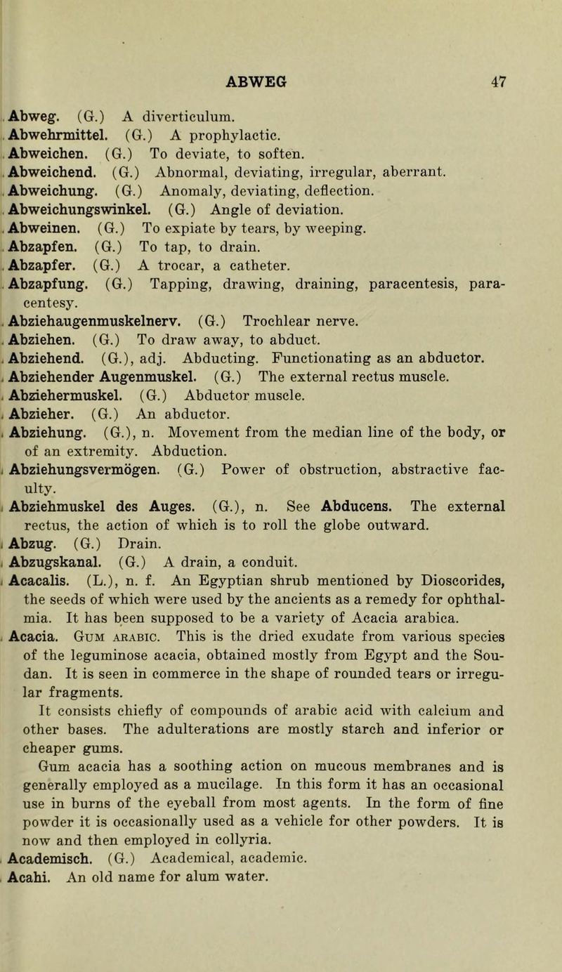 Abweg. (G.) A diverticulum. Abwehnnittel. (G.) A prophylactic. Abweichen. (G.) To deviate, to soften. . Abweichend. (G.) Abnormal, deviating, irregular, aberrant. Abweichung. (G.) Anomaly, deviating, deflection. Abweichungswinkel. (G.) Angle of deviation. Abweinen. (G.) To expiate by tears, by weeping. Abzapfen. (G.) To tap, to drain. .. Abzapfer. (G.) A trocar, a catheter. Abzapfung. (G.) Tapping, drawing, draining, paracentesis, para- centesy. . Abziehaugenmuskelnerv. (G.) Trochlear nerve. . Abziehen. (G.) To draw away, to abduct. . Abziehend. (G.), adj. Abducting. Functionating as an abductor. . Abziehender Augenmuskel. (G.) The external rectus muscle. . Abziehermuskel. (G.) Abductor muscle. i Abzieher. (G.) An abductor. j Abziehung. (G.), n. Movement from the median line of the body, or of an extremity. Abduction. j Abziehungsvermogen. (G.) Power of obstruction, abstractive fac- ulty. i Abziehmuskel des Auges. (G.), n. See Abducens. The external rectus, the action of which is to roll the globe outward. i Abzug. (G.) Drain. i Abzugskanal. (G.) A drain, a conduit. i Acacalis. (L.), n. f. An Egyptian shrub mentioned by Dioscorides, the seeds of which were used by the ancients as a remedy for ophthal- mia. It has been supposed to be a variety of Acacia arabica. i Acacia. Gum Arabic. This is the dried exudate from various species of the leguminose acacia, obtained mostly from Egypt and the Sou- dan. It is seen in commerce in the shape of rounded tears or irregu- lar fragments. It consists chiefly of compounds of arabic acid with calcium and other bases. The adulterations are mostly starch and inferior or cheaper gums. Gum acacia has a soothing action on mucous membranes and is generally employed as a mucilage. In this form it has an occasional use in burns of the eyeball from most agents. In the form of fine powder it is occasionally used as a vehicle for other powders. It is now and then employed in collyria. Academisch. (G.) Academical, academic. Acahi. An old name for alum water.