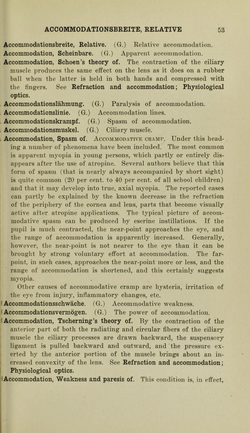 Accommodationsbreite, Relative. (G.) Relative accommodation. Accommodation, Scheinbare. (G.) Apparent accommodation. Accommodation, Schoen’s theory of. The contraction of the ciliary muscle produces the same etfect on the lens as it does on a rubber ball Avhen the latter is held in both hands and compressed with the fingers. See Refraction and accommodation; Physiological optics. Accommodationslahmung. (G.) Paralysis of accommodation. Accommodationslinie. (G.) Accommodation lines. Accommodationskrampf. (G.) Spasm of accommodation. Accommodationsmuskel. (G.) Ciliary muscle. Accommodation, Spasm of. Accommodative cramp. Under this head- ing a number of phenomena have been included. The most common is apparent myopia in young persons, which partly or entirely dis- appears after the use of atropine. Several authors believe that this form of spasm (that is nearly always accompanied by short sight) is quite common (20 per cent, to 40 per cent, of all school children) and that it may develop into true, axial myopia. The reported cases can partly be explained by the known decrease in the refraction of the periphery of the cornea and lens, parts that become visually active after atropine aiiplications. The typical picture of accom- modative spasm can be produced by eserine instillations. If the pupil is much contracted, the near-point approaches the eye, and the range of accommodation is apparently increased. Generally, however, the near-point is not nearer to the eye than it can be brought by strong voluntary effort at accommodation. The far- point, in such cases, apiiroaches the near-point more or less, and the range of accommodation is shortened, and this certainly suggests myopia. Other causes of accommodative cramp are hysteria, irritation of the eye from injury, inflammatory changes, etc. ! Accommodationsschwache. (G.) Accommodative weakness. • Accommodationsvermbgen. (G.) The power of accommodation. •Accommodation, Tscherning’s theory of. By the contraction of the anterior part of both the radiating and circular fibers of the ciliary muscle the ciliary processes are drawn backward, the suspensory ligament is pulled backward and outward, and the pressure ex- erted by the anterior portion of the muscle brings about an in- creased convexity of the lens. See Refraction and accommodation; Physiological optics. •Accommodation, Weakness and paresis of. This condition is, in effect.