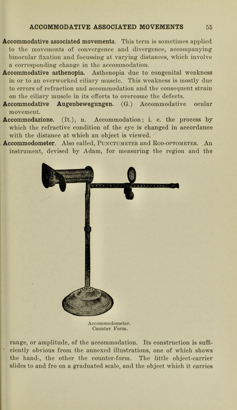 Accommodative associated movements. This term is sometimes applied to the movements of convergence and divergence, accompanying binocnlar fixation and focussing at varying distances, which involve a corresponding change in the accommodation. Accommodative asthenopia. Asthenopia due to congenital weakness ill or to an overworked ciliary muscle.. This weakness is mostly due to errors of refraction and accommodation and the consequent strain on the ciliary muscle in its efforts to overcome the defects. Accommodative Augenbewegungen. (G.) Accommodative ocular movement. Accommodazione. (It.), n. Accommodation; i. e. the process by which the refractive condition of the eye is changed in accordance with the distance at Avhich an object is viewed. Accommodometer. Also called, Punctumeter and Rod-optometer. An instrument, devised by Adam, for measuring the region and the Accommodometer. Counter Form. range, or amplitude, of the accommodation. Its construction is suffi- ciently obvious from the annexed illustrations, one of which shows the hand-, the other the counter-form. The little object-carrier slides to and fro on a graduated scale, and the object which it carries