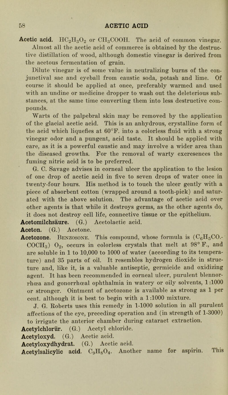 Acetic acid. IIC2lIa02 or CIT3COOIT. The acid of common vinegar. Almost all the acetic acid of commerce is obtained by the destruc- tive distillation of wood, although domestic vinegar is derived from the acetous fermentation of grain. Dilute vinegar is of some value in neutralizing burns of the con- junctival sac and eyeball from caustic soda, potash and lime. Of course it should be applied at once, preferably warmed and used with an undine or medicine dropper to wash out the deleterious sub- stances, at the same time converting them into less destructive com- pounds. Warts of the palpebral skin may be removed by the application of the glacial acetic acid. This is an anhydrous, crystalline form of the acid which liquefies at 60°F. into a colorless fluid with a strong vinegar odor and a pungent, acid taste. It should be applied with care, as it is a powerful caustic and may involve a wider area than the diseased growths. For the removal of warty excresences the fuming nitric acid is to be preferred. G. C. Savage advises in corneal ulcer the application to the lesion of one drop of acetic acid in five to seven drops of water once in twenty-four hours. His method is to touch the ulcer gently with a piece of absorbent cotton (wrapped around a tooth-pick) and satur- ated with the above solution. The advantage of acetic acid over other agents is that while it destroys germs, as the other agents do, it does not destroy cell life, connective tissue or the epithelium. Acetomilchsaure. (G.) Acetolactic acid. Aceton. (G.) Acetone. Acetozone. Benzosone. This compound, whose formula is (C0H5CO.- COCH3) O2, occurs in colorless crystals that melt at 98° F., and are soluble in 1 to 10,000 to 1000 of water (according to its tempera- ture) and 35 parts of oil. It resembles hydrogen dioxide in struc- ture and, like it, is a valuable antiseptic, germicide and oxidizing agent. It has been recommended in corneal ulcer, purulent blennor- rhoea and gonorrhoeal ophthalmia in watery or oily solvents, 1:1000 or stronger. Ointment of acetozone is available as strong as 1 per cent, although it is best to begin with a 1:1000 mixture. J. G. Roberts uses this remedy in 1-1000 solution in all purulent affections of the eye, preceding operation and (in strength of 1-3000) to irrigate the anterior chamber during cataract extraction. Acetylchloriir. (G.) Acetyl chloride. Acetyloxyd. (G.) Acetic acid. Acetyloxydhydrat. (G.) Acetic acid. Acetylsalicylic acid. C0HSO4. Another name for aspirin. This