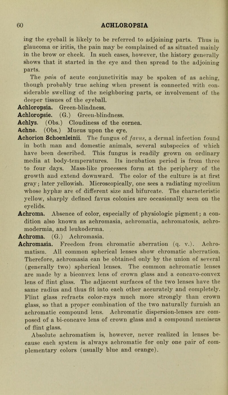 t i ing the eyeball is likely to be referred to adjoining parts. Thus in I glaucoma or iritis, the pain may be complained of as situated mainly ^ in the brow or cheek. In such cases, however, the history generally ; shows that it started in the eye and then spread to the adjoining ' parts. The pain of acute conjunctivitis may be spoken of as aching, ; though probably true aching when present is connected with con- i siderable swelling of the neighboring parts, or involvement of the ; deeper tissues of the eyeball. i Achloropsia. Green-blindness. Achloropsie. (G.) Green-blindness. Achlys. (Obs.) Cloudiness of the cornea. | Achne. (Obs.) Mucus upon the eye. ! Achorion Schoenleinii. The fungus of favus, a dermal infection found i in both man and domestic animals, several subspecies of which have been described. This fungus is readily grown on ordinary ; media at body-temperatures. Its incubation period is from three to four days. Mass-like processes form at the periphery of the growth and extend downward. The color of the culture is at first gray; later yellowish. Microscopically, one sees a radiating mycelium whose hyphffi are of different size and bifurcate. The characteristic yellow, sharply defined favus colonies are occasionally seen on the eyelids. Achroma. Absence of color, especially of physiologic pigment; a con- dition also Imown as achromasia, achromatia, achromatosis, achro- modermia, and leukoderma. Achroma. (G.) Achromasia. Achromasia. Freedom from chromatic aberration (q. v.). Achro- matism. All common spherical lenses show chromatic aberration. Therefore, achromasia can be obtained only by the union of several (generally two) spherical lenses. The common achromatic lenses are made by a biconvex lens of crown glass and a concavo-convex lens of flint glass. The adjacent surfaces of the two lenses have the same radius and thus fit into each other accurately and completely. Flint glass refracts color-rays much more strongly than crown glass, so that a proper combination of the two naturally furnish an achromatic compound lens. Achromatic dispersion-lenses are com- posed of a bi-coneave lens of crown glass and a compound meniscus of flint glass. Absolute achromatism is, however, never realized in lenses be- cause each system is ahvays achromatic for only one pair of com- plementary colors (usually blue and orange).