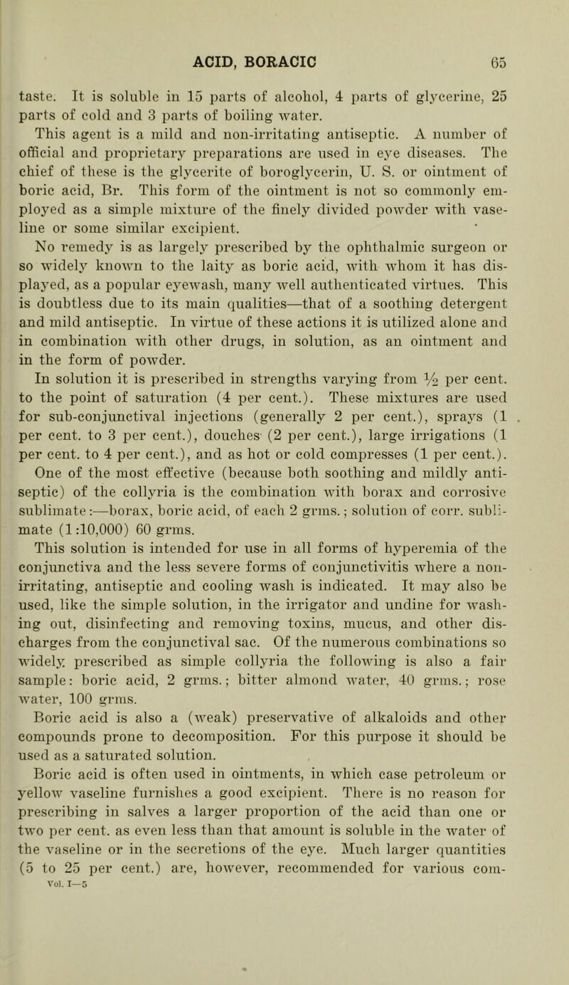 taste. It is soluble in 15 parts of alcohol, 4 parts of glycerine, 25 parts of cold and 3 parts of boiling Avater. This agent is a mild and non-irritating antiseptic. A number of official and proprietaiy preparations are used in eye diseases. The chief of these is the glycerite of boroglycerin, U. S. or ointment of boric acid, Br. This form of the ointment is not so commonly em- ployed as a simple mixture of the finely divided powder with vase- line or some similar excipient. No remedy is as largely prescribed by the ophthalmic surgeon or so widely knoAvn to the laity as boric acid, with whom it has dis- played, as a popular eycAvash, many Avell authenticated virtues. This is doubtless due to its main qualities—that of a soothing detergent and mild antiseptic. In virtue of these actions it is utilized alone and in combination Avith other drugs, in solution, as an ointment and in the form of poAvder. In solution it is prescribed in strengths varying from i/o per cent, to the point of saturation (4 per cent.). These mixtures are used for sub-conjunctival injections (generally 2 per cent.), sprays (1 per cent, to 3 iDcr cent.), douches (2 per cent.), large irrigations (1 per cent, to 4 per cent.), and as hot or cold compresses (1 per cent.). One of the most effective (because both soothing and mildly anti- septic) of the collyria is the combination Avitli borax and eorrosh'e sublimate:—borax, boric acid, of each 2 grnis.; solution of eorr. subli- mate (1:10,000) 60 grins. This solution is intended for use in all forms of hyperemia of the conjunctiva and the less severe forms of conjunctivitis Avhere a non- irritating, antiseptic and cooling Avash is indicated. It may also be used, like the simple solution, in the irrigator and undine for Avash- ing out, disinfecting and removing toxins, mucus, and other dis- charges from the conjunctival sac. Of the numerous combinations so widely prescribed as simple collyria the folloAving is also a fair sample: boric acid, 2 grins.; bitter almond Avater, 40 grins.; rose Avater, 100 grins. Boric acid is also a (Aveak) preservative of alkaloids and other compounds prone to decomposition. For this jAiirpose it should be used as a saturated solution. Boric acid is often used in ointments, in Avhich case iDCtroleum or yelloAV vaseline furni.shes a good excipient. There is no reason for prescribing in salves a larger proportion of the acid than one or tAvo per cent, as even less than that amount is soluble in the Avater of the A'aseline or in the secretions of the eye. Much larger quantities (5 to 25 per cent.) are, hoAvever, recommended for various eoni- A’ol. 1—5