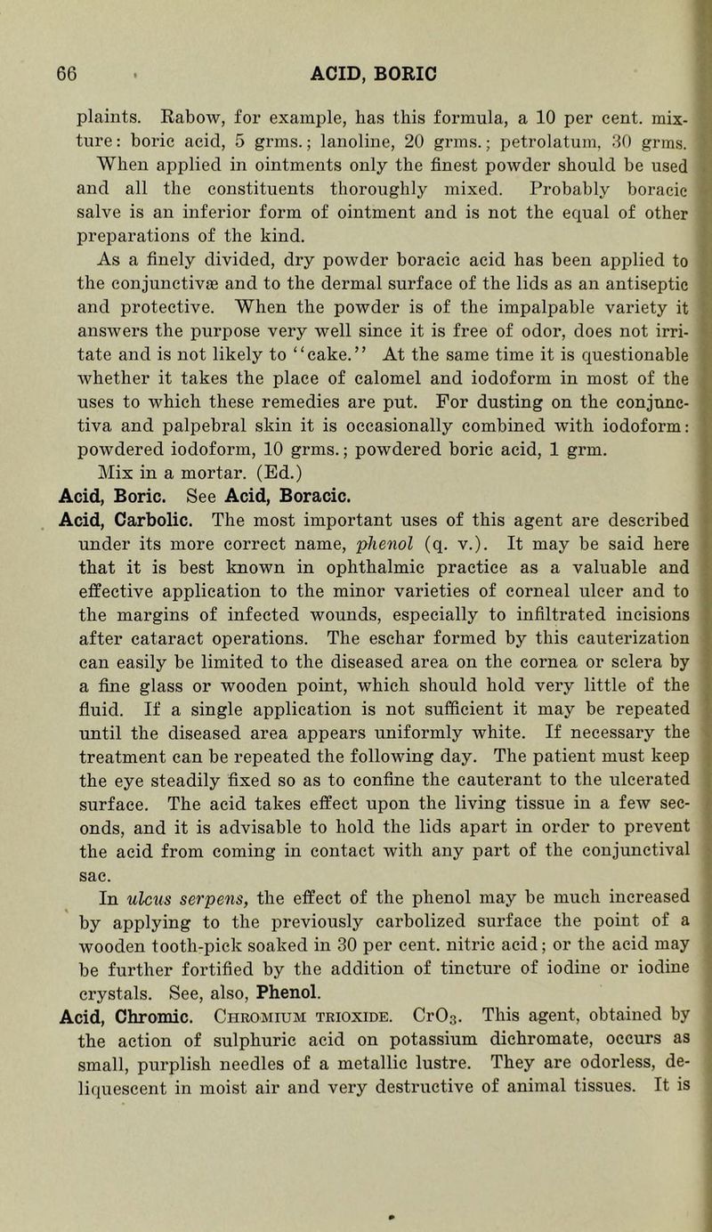 plaints. Rabow, for example, has this formula, a 10 per cent, mix- ture : boric acid, 5 grms.; lanoline, 20 grins.; petrolatum, 30 grms. When applied in ointments only the finest powder should be used and all the constituents thoroughly mixed. Probably boracie salve is an inferior form of ointment and is not the equal of other preparations of the kind. As a finely divided, dry powder boracie acid has been applied to the conjunctivEe and to the dermal surface of the lids as an antiseptic and protective. When the powder is of the impalpable variety it answers the purpose very well since it is free of odor, does not irri- tate and is not likely to “cake.” At the same time it is questionable whether it takes the place of calomel and iodoform in most of the uses to which these remedies are put. For dusting on the conjunc- tiva and palpebral skin it is occasionally combined with iodoform; powdered iodoform, 10 grms.; powdered boric acid, 1 grm. Mix in a mortar. (Ed.) Acid, Boric. See Acid, Boracie. Acid, Carbolic. The most important uses of this agent are described under its more correct name, phenol (q. v.). It may be said here that it is best known in ophthalmic practice as a valuable and effective application to the minor varieties of corneal ulcer and to the margins of infected wounds, especially to infiltrated incisions after cataract operations. The eschar formed by this cauterization can easily be limited to the diseased area on the cornea or sclera by a fine glass or wooden point, which should hold very little of the fluid. If a single application is not sufficient it may be repeated until the diseased area appears uniformly white. If necessary the treatment can be repeated the following day. The patient must keep the eye steadily fixed so as to confine the cauterant to the ulcerated surface. The acid takes effect upon the living tissue in a few sec- onds, and it is advisable to hold the lids apart in order to prevent the acid from coming in contact with any part of the conjunctival sac. In ulcus serpens, the effect of the phenol may be much increased by applying to the previously carbolized surface the point of a wooden tooth-pick soaked in 30 per cent, nitric acid; or the acid may be further fortified by the addition of tincture of iodine or iodine crystals. See, also, Phenol. Acid, Chromic. Chromium trioxide. CrOs. This agent, obtained by the action of sulphuric acid on potassium dichromate, occurs as small, purplish needles of a metallic lustre. They are odorless, de- liquescent in moist air and very destructive of animal tissues. It is