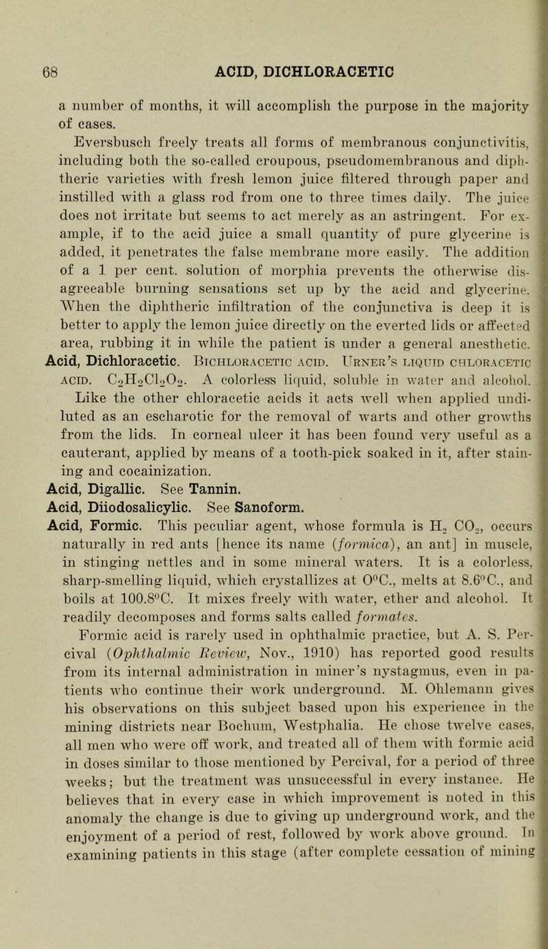 a number of months, it will accomplish the purpose in the majority of cases. Eversbusch freely treats all forms of membranous conjunctivitis, including both the so-called croupous, pseudomembranous and diph- theric varieties with fresh lemon juice filtered through j^aper and instilled with a glass rod from one to three times daily. The juice does not irritate but seems to act merely as an astringent. For ex- ample, if to the acid juice a small quantity of pure glycerine is added, it penetrates the false membrane more easily. The addition of a 1 per cent, solution of morphia prevents the otherwise dis- agreeable burning sensations set up by the acid and glycerine. AVhen the diphtheric infiltration of the conjunctiva is deep it is better to apply the lemon juice directly on the everted lids or affected area, rubbing it in while the patient is under a general anesthetic. Acid, Dichloracetic. Bichlor.\cetic acid. Urner’s liquid chloracetic ACID. C2H2CI2O2. A colorless liquid, soluble in water and alcohol. Like the other ehloracetic acids it acts Avell Avhen applied undi- luted as an escharotic for the removal of warts and other groAvths from the lids. In corneal ulcer it has been found very useful as a cauterant, applied by means of a tooth-pick soaked in it, after stain- ing and cocainization. Acid, Digallic. See Tannin. Acid, Diiodosalicylic. See Sanoform. Acid, Formic. This peculiar agent, whose formula is H„ CO,, occurs naturally in red ants [hence its name {formica), an ant] in muscle, in stinging nettles and in some mineral waters. It is a colorless, sharp-smelling liquid, AAdiich crystallizes at O'^C., melts at 8.6'^C., and boils at 100.8'^C. It mixes freely Avith Avater, ether and alcohol. It readily decomposes and forms salts called formates. Formic acid is rarely used in ophthalmic practice, but A. S. Per- cival {Ophthalmic Feview, Nov., 1910) has reported good results from its internal administration in miner’s nystagmus, even in pa- tients who continue their Avork underground. M. Ohlemann gives his observations on this subject based upon his experience in the mining districts near Bochum, Westphalia. He chose tAveU'e cases, all men who Avere off Avork, and treated all of them Avith formic acid in doses similar to those mentioned by Pereival, for a period of three weeks; but the treatment Avas unsuccessful in every instance. He believes that in every ease in Avhich improvement is noted in this anomaly the change is due to giving up underground Avork, and the enjoyment of a period of rest, folloAved by Avork above ground. In examining patients in this stage (after complete cessation of mining
