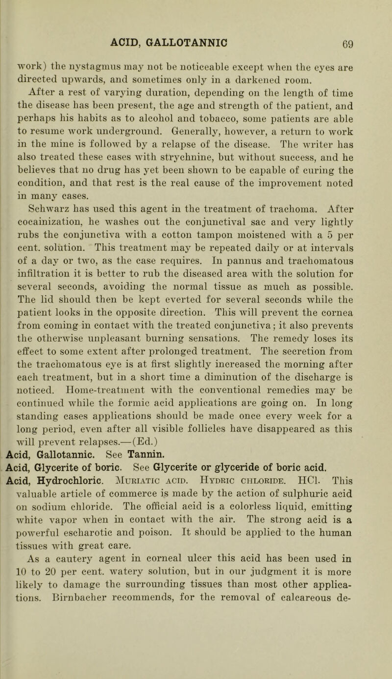 ■work) the nystagmus may not be noticeable except when the eyes are directed upwards, and sometimes only in a darkened room. After a rest of vaiying duration, depending on the length of time the disease has been present, the age and strength of the patient, and perhaps his habits as to alcohol and tobacco, some patients are able to resume work underground. Generally, however, a retiirn to work in the mine is followed by a relapse of the disease. The writer has also treated these cases with strychnine, but without success, and he believes that no drug has yet been shown to be capable of curing the condition, and that rest is the real cause of the improvement noted in many cases. Schwarz has used this agent in the treatment of trachoma. After cocainizatiou, he washes out the conjunctival sac and very lightly rubs the conjunctiva with a cotton tampon moistened with a 5 per cent, solution. This treatment may be repeated daily or at intervals of a day or two, as the case requires. In pannus and trachomatous infiltration it is better to rub the diseased area with the solution for several seconds, avoiding the normal tissue as much as possible. The lid should then be kept everted for several seconds while the patient looks in the opposite direction. This will prevent the cornea from coming in contact with the treated conjunctiva; it also prevents the otherwise uni^leasant burning sensations. The remedy loses its effect to some extent after prolonged treatment. The secretion from the trachomatous eye is at first slightly increased the morning after each treatment, but in a short time a diminution of the discharge is noticed. Home-treatment with the conventional remedies may be continued while the formic acid applications are going on. In long standing eases applications should be made once every week for a long period, even after all visible follicles have disappeared as this will prevent relapses.— (Ed.) Acid, Gallotannic. See Tannin. Acid, Glycerite of boric. See Glycerite or glyceride of boric acid. Acid, Hydrochloric. Muriatic acid. Hydric chloride. HCl. This valuable article of commerce is made by the action of sulphuric acid on sodium chloride. The official acid is a colorless liquid, emitting white vapor when in contact with the air. The strong acid is a powerful escharotie and poison. It should be applied to the human tissues with great care. As a cautery agent in corneal ulcer this acid has been used in 10 to 20 per cent, watery solution, but in our judgment it is more likely to damage the surrounding tissues than most other applica- tions. Birnbaeher recommends, for the removal of calcareous de-