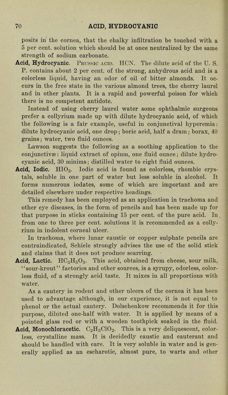 posits in the cornea, that the chalky infiltration be touched with a 5 per cent, solution which should be at once neutralized by the same strength of sodium carbonate. Acid, Hydrocyanic. Prussic acid. IICN. The dilute acid of the U. S. P. contains about 2 per cent, of the strong, anhydrous acid and is a colorless liquid, having an odor of oil of bitter almonds. It oc- curs in the free state in the various almond trees, the cherry laurel and in other plants. It is a rapid and powerful poison for which there is no competent antidote. Instead of using cherry laurel water some ophthalmic surgeons prefer a collyrium made up with dilute hydrocyanic acid, of which the following is a fair example, useful in conjunctival hyperemia: dilute hydrocyanic acid, one drop; boric acid, half a dram; borax, 40 grains; water, two fluid ounces. Lawson suggests the following as a soothing application to the conjunctivaa: liquid extract of opium, one fluid ounce; dilute hj^dro- cyanic acid, 30 minims; distilled Avater to eight fluid ounces. Acid, Iodic. HIO3. Iodic acid is found as colorless, rhombic crys- tals, soluble in one part of water but less soluble in alcohol. It forms numerous iodates, some of which are important and are detailed elsewhere under respective headings. This remedy has been employed as an application in trachoma and other eye diseases, in the form of pencils and has been made up for that purpose in sticks containing 15 per cent, of the pure acid. In from one to three per cent, solutions it is recommended as a colly- rium in indolent corneal ulcer. In trachoma, Avhere lunar caustic or cojDper sulphate pencils are contraindicated, Schiele strongly advises the use of the solid stick and claims that it does not produce scarring. Acid, Lactic. HC3H5O3. This acid, obtained from cheese, sour milk, “sour-krout” factories and other sources, is a syrupy, odorless, color- less fluid, of a strongly acid taste. It mixes in all propoi'tions with water. As a cautery in rodent and other ulcers of the cornea it has been used to advantage although, in our experience, it is not equal to phenol or the actual cautery. Dolsehenkow recommends it for this purpose, diluted one-half with water. It is applied by means of a pointed glass rod or with a wooden toothpick soaked in the fluid. Acid, Monochloracetic. CoHsClOo. This is a very deliquescent, color- less, crystalline mass. It is decidedly caustic and cauterant and should be handled with care. It is veiy soluble in Avater and is gen- erally applied as an escharotic, almost pure, to Avarts and other