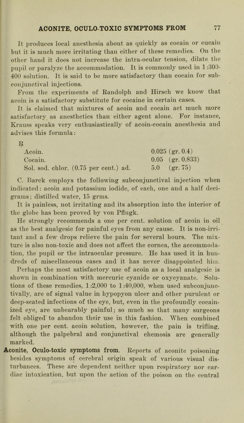 It prodiices local anesthesia about as quickly as cocain or eucaiu but it is much more irritating than either of these remedies. On tlie other hand it does not increase the intra-ocular tension, dilate the pupil or paralyze tlie accommodation. It is commonly used in 1:300- 400 solution. It is said to be more satisfactory than cocain for sub- conjunctival injections. From Ibe experiments of Randolph and Hirsch we know that acoin is a satisfactory substitute for cocaine in certain cases. It is claimed that mixtures of acoin and cocain act much more satisfactory as anesthetics than either agent alone. For instance, Krauss speaks very enthusiastically of acoin-cocain anesthesia and advises this formula: 0.025 (gr.0.4) 0.05 (gr. 0.833) 5.0 (gr. 75) Acoin. Cocain. Sol. sod. chlor. (0.75 per cent.) ad. C. Rarek employs the following subconjunctival injection when indicated: acoin and potassium iodide, of each, one and a half deci- grams ; distilled water, 15 grins. It is painless, not irritating and its absorption into the interior of the globe has been proved by von Pflugk. He strongly recommends a one per cent, solution of acoin in oil as the best analgesic for iDainful eyes from any cause. It is non-irri- tant and a few drops relieve the pain for several hours. The mix- ture is also non-toxic and does not affect the cornea, the accommoda- tion, the pupil or the intraocular pressure. He has used it in hun- dreds of miscellaneous cases and it has never disappointed him. Perhaps the most satisfactory use of acoin as a local analgesic is shown in combination with mercuric cyanide or oxycyauate. Solu- tions of these remedies, 1:2,000 to 1:40,000, when used subconjune- tivally, are of signal value in hypopyon ulcer and other purulent or deep-seated infections of the eye, but, even in the profoundly cocain- ized eye, are unbearably painful; so much so that many surgeons felt obliged to abandon their use in this fashion. When combined with one per cent, acoin solution, however, the pain is trifling, although the palpebral and conjunctival chemosis are generally marked. Aconite, Oculo-toxic symptoms from. Reports of aconite poisoning besides symptoms of cerebral origin speak of various visual dis- turbances. These are dependent neither upon respiratory nor car- diac intoxication, but upon the action of the i)oison on the central