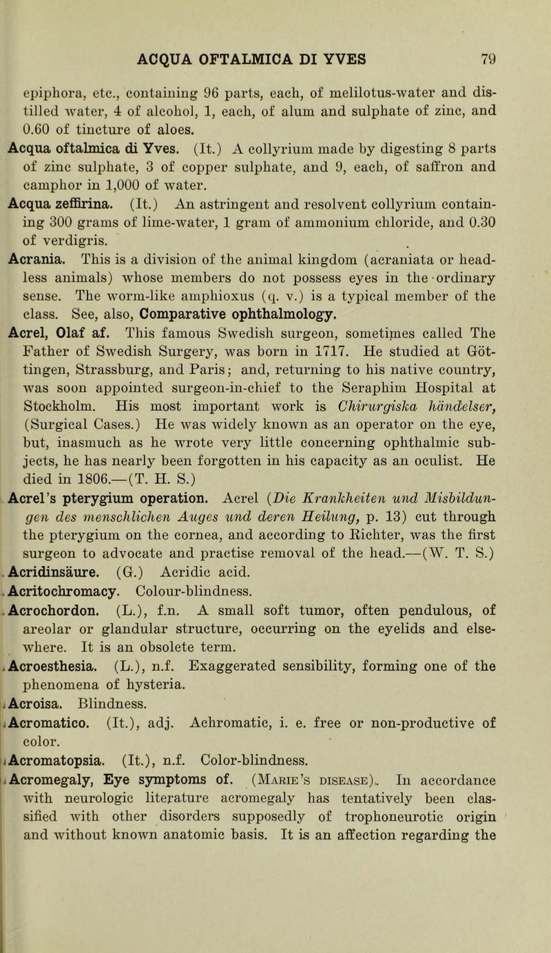 epiphora, etc., coutaiuiug 96 parts, each, of melilotus-water and dis- tilled Avater, 4 of alcohol, 1, each, of alum and sulphate of zinc, and 0.60 of tincture of aloes. Acqua oftalmica di Yves. (It.) A collyriuin made by digesting 8 parts of zinc sulphate, 3 of copper sulphate, and 9, each, of saffron and eamphor in 1,000 of water. Acqua zeffirina. (It.) An astringent and resolvent collyrium contain- ing 300 grams of lime-water, 1 gram of ammonium chloride, and 0.30 of verdigris. Acrania. This is a division of the animal kingdom (acraniata or head- less animals) whose members do not possess eyes in the ordinary sense. The \\-orm-like amphioxus (q. v.) is a typical member of the class. See, also. Comparative ophthalmology. Acrel, Olaf af. This famous Swedish surgeon, sometimes called The Father of Swedish Surgery, was born in 1717. He studied at Got- tingen, Strassburg, and Paris; and, returning to his native country, Avas soon appointed surgeon-in-chief to the Seraphim Hospital at Stockholm. His most important work is Chirurgiska hiindelser, (Surgical Cases.) He \A^as widely knoAvn as an operator on the eye, but, inasmuch as he wrote very little concerning ophthalmic sub- jects, he has nearly been forgotten in his capacity as an oculist. He died in 1806.—(T. H. S.) Acrel’s pterygium operation. Acrel {Die Krankheiten und Mishildun- gen des menschlichen Auges und deren Heilung, p. 13) cut through the pterygium on the cornea, and according to Eichter, Avas the first surgeon to advocate and practise removal of the head.—(W. T. S.) Acridinsaure. (6.) Acridie acid. - Acritochromacy. Colour-blindness. .Acrochordon. (L.), f.n. A small soft tumor, often pendulous, of areolar or glandular structure, occurring on the eyelids and else- Avhere. It is an obsolete term. i Acroesthesia. (L.), n.f. Exaggerated sensibility, forming one of the phenomena of hysteria. ijAcroisa. Blindness. iiAcromatico. (It.), adj. Achromatie, i. e. free or non-productive of color. iAcromatopsia. (It.), n.f. Color-blindness. iAcromegaly, Eye symptoms of. (Marie’s disease),. In accordance with neurologic literature acromegaly has tentatively been clas- sified Avith other disorders supposedly of trophoneurotie origin and Avithout known anatomic basis. It is an affection regarding the