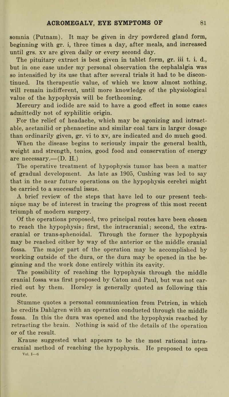 somnia (Putnam), It may be given in dry powdered gland form, beginning with gr. i, three times a day, after meals, and increased until grs. xv are given daily or every second day. The pituitary extract is best given in tablet form, gr, iii t. i, d., but in one case under my personal observation the cephalalgia was so intensified by its use that after several trials it had to be discon- tinued. Its therapeutic value, of which Ave know almost nothing, will remain indifl:‘erent, until more knowledge of the physiological value of the hypophysis will be forthcoming. Mercury and iodide are said to have a good effect in some cases admittedly not of syphilitic origin. For the relief of headache, which may be agonizing and intract- able, acetanilid or phenacetine and similar coal tars in larger dosage than ordinarily given, gr. vi to xv, are indicated and do much good. When the disease begins to seriously impair the general health, weight and strength, tonics, good food and conservation of energy are necessary.—(D. H.) The operative treatment of hypophysis tumor has been a matter of gradual development. As late as 1905, Cushing was led to say that in the near future operations on the hypophysis cerebri might be carried to a successful issue. A brief review of the steps that have led to our present tech- nique may be of interest in tracing the progress of this most recent triumph of modern surgery. Of the operations proposed, two principal routes have been chosen to reach the hypophysis ;• first, the intracranial; second, the extra- cranial or trans-sphenoidal. Through the former the hypophysis may be reached either by Avay of the anterior or the middle cranial fossa. The major part of the operation may be accomplished by Avorking outside of the dura, or the dura may be opened in the be- ginning and the Avork done entirely Avithin its caA'ity. The possibility of reaching the hypophysis through the middle cranial fossa Avas first proposed by Caton and Paul, but Avas not car- ried out by them. Horsley is generally quoted as following this route. Stumme quotes a personal communication from Petrien, in which he credits Dahlgren Avith an operation conducted through the middle fossa. In this the dura was opened and the hypophysis reached by retracting the brain. Nothing is said of the details of the operation or of the result. Krause suggested Avhat appears to be the most rational intra- cranial method of reaching the hypophysis. lie proposed to open Vol. I—0