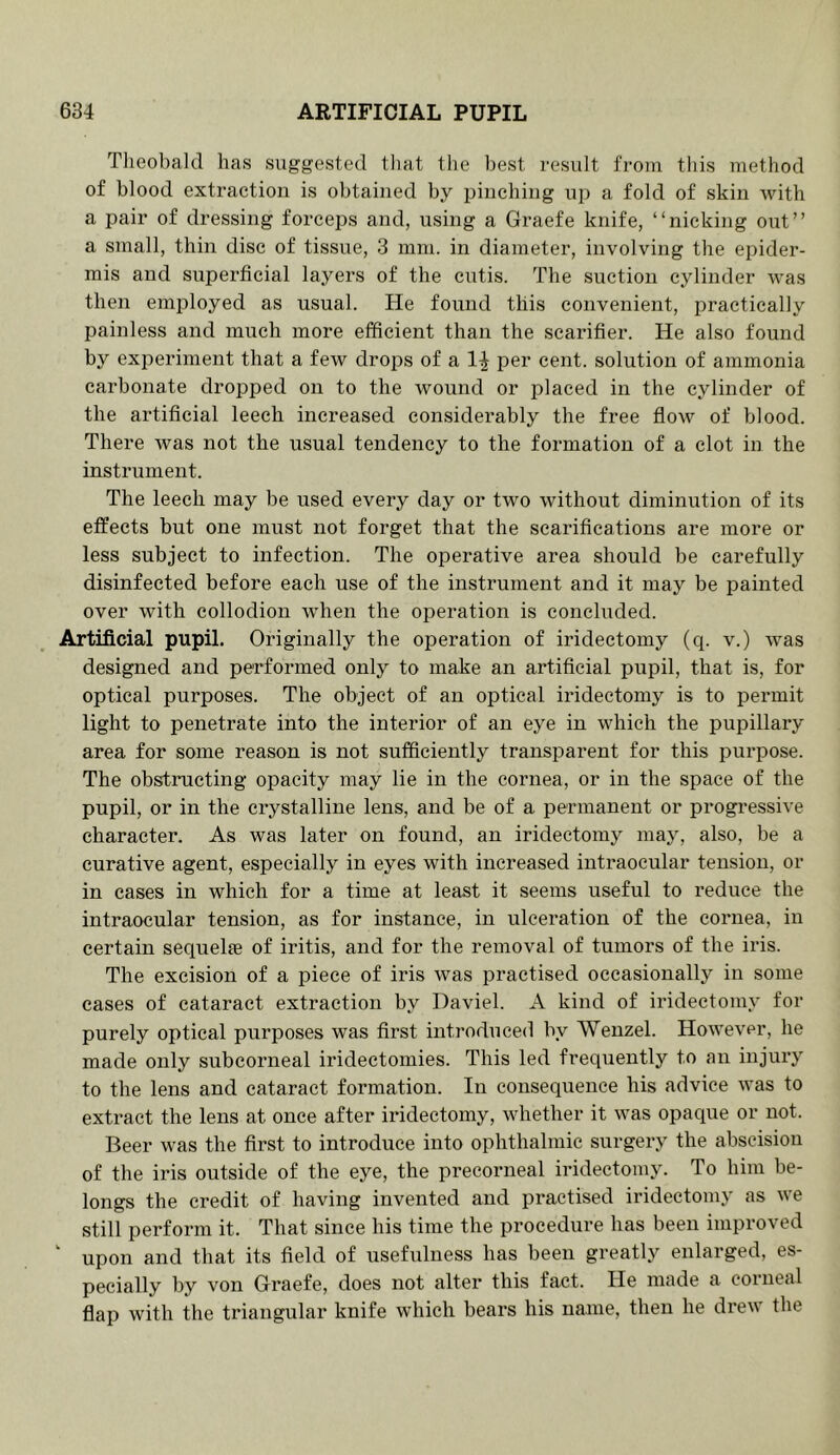 Theobald has suggested that the best result from this method of blood extraction is obtained by pinching up a fold of skin with a pair of dressing forceps and, using a Graefe knife, “nicking out” a small, thin disc of tissue, 3 mm. in diameter, involving the epider- mis and superficial layers of the cutis. The suction cylinder was then employed as usual. He found this convenient, practically painless and much more efficient than the scarifier. He also found by experiment that a few drops of a per cent, solution of ammonia carbonate dropped on to the wound or placed in the cylinder of the artificial leech increased considerably the free flow of blood. There was not the usual tendency to the formation of a clot in the instrument. The leech may be used every day or two without diminution of its effects but one must not forget that the scarifications are more or less subject to infection. The operative area should be carefully disinfected before each use of the instrument and it may be painted over with collodion when the operation is concluded. Artificial pupil. Originally the operation of iridectomy (q. v.) was designed and performed only to make an artificial pupil, that is, for optical purposes. The object of an optical iridectomy is to permit light to penetrate into the interior of an eye in which the pupillary area for some reason is not sufficiently transparent for this pui’pose. The obstructing opacity may lie in the cornea, or in the space of the pupil, or in the crystalline lens, and be of a permanent or progressive character. As was later on found, an iridectomy may, also, be a curative agent, especially in eyes with increased intraocular tension, or in cases in which for a time at least it seems useful to reduce the intraocular tension, as for instance, in ulceration of the cornea, in certain sequelte of iritis, and for the removal of tumors of the iris. The excision of a piece of iris was practised occasionally in some eases of cataract extraction by Daviel. A kind of iridectomy for purely optical purposes was first introduced by Wenzel. However, he made only subcorneal iridectomies. This led frequently to an injury to the lens and cataract formation. In consequence his advice was to extract the lens at once after iridectomy, whether it was opaque or not. Beer was the first to introduce into ophthalmic surgery the abseision of the iris outside of the eye, the precorneal iridectomy. To him be- longs the credit of having invented and practised iridectomy as we still perform it. That since his time the procedure has been improved ‘ upon and that its field of usefulness has been greatly enlarged, es- pecially by von Graefe, does not alter this fact. He made a corneal flap with the triangular knife which bears his name, then he drew the