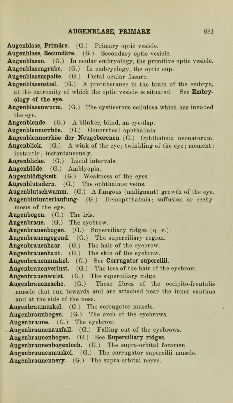 Augenblase, Primare. (G.) Primary optic vesicle. Augenblase, Secundare. (G.) Secondary optic vesicle. Augenblasen. (G.) In ocular embryology, the primitive optic vesicle. Augenblasengrube. (G.) In embryology, the optic cup. Augenblasenspalte. (G.) Foetal ocular fissure. Augenblasenstiel. (G.) A protuberance in the brain of the embryo, at the extremity of which the optic vesicle is situated. See Embry- ology of the eye. Augenblasenwurm. (G.) The cysticercus cellulosa which has invaded the eye. Augenblende. (G.) A blinker, blind, an eye-riap. Augenblennorrhoe. (G.) Gonorrheal ophthalmia. Augenblennorrhoe der Neugeborenen. (G.) Ophthalmia neonatorum. Augenblick. (G.) A wink of the eye; twinkling of the eye; moment; instantly; instantaneously. Augenblicke. (G.) Lucid intervals. Augenblode. (G.) Amblyopia. Augenblodigkeit. (G.) Weakness of the eyes. Augenblutadern. (G.) The ophthalmic veins. Augenblutschwamm. (G.) A fungous (malignant) growth of the eye. Augenblutunterlaufung- (G.) Hemophthalmia; suffusion or eechy- mosis of the eye. Augenbogen. (G.) The iris. Augenbraue. (G.) The eyebrow. Augenbrauenbogen. (G.) Superciliary ridges (q. v.). Augenbrauengegond. (G.) The superciliary region. Augenbrauenhaar. (G.) The hair of the eyebrow. Augenbrauenhaut. (G.) The skin of the eyebrow. Augenbrauenmuskel. (G.) See Corrugator superciHi. Augenbrauenverlust. (G.) The loss of the hair of the eyebrow. Augenbrauenwulst. (G.) The superciliary ridge. Augenbrauenzache. (G.) Those fibres of the oecipito-frontalis muscle that run towards and are attached near the inner canthus and at the side of the nose. Augenbraumuskel. (G.) The corrugator muscle. Augenbraunbogen. (G.) The arch of the eyebrows. Augenbraune. (G.) The eyebrow. . Augenbraunenausfall. (G.) Falling out of the eyebrows. Augenbraunenbogen. (G.) See Superciliary ridges. Augenbraunenbogenloch. (G.) The supra-orbital foramen. Augenbraunenmuskel. (G.) The corrugator supercilii muscle. Augenbraunennery. (G.) The supra-orbital nerve.