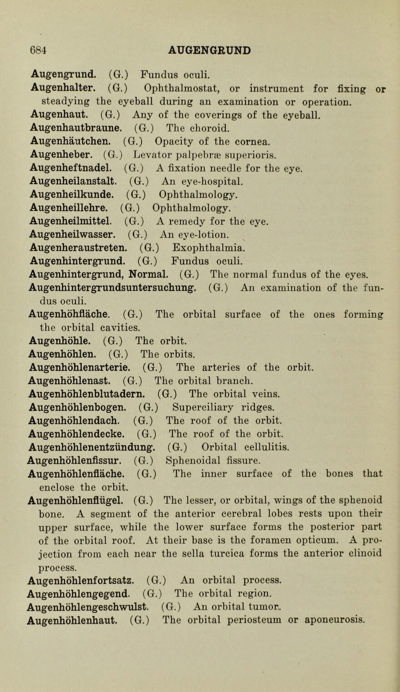 Augengrund. (G.) Fundus oculi. Augenhalter. (G.) Ophthalmostat, or instrument for fixing or steadying the eyeball during an examination or operation. Augenhaut. (G.) Any of the coverings of the eyeball. Augenhautbraune. (G.) The choroid. Augenhautchen. (G.) Opacity of the cornea. Augenheber. (G.) Levator palpebrae superioris. Augenheftnadel. (G.) A fixation needle for the eye. Augenheilanstalt. (G.) An eye-hospital. Augenheilkunde. (G.) Ophthalmology. Augenheillehre, (G.) Ophthalmology. Augenheilmittel. (G.) A remedy for the eye. Augenheilwasser. (G.) An eye-lotion. Augenheraustreten. (G.) Exophthalmia. Augenhintergrund. (G.) Fundus oculi. Augenhintergrund, Normal. (G.) The normal fundus of the eyes. Augenhintergrundsuntersuchung. (G.) An examination of the fun- dus oculi. Augenhohflache. (G.) The orbital surface of the ones forming the orbital cavities. Augenhohle. (G.) The orbit. Augenhohlen. (G.) The orbits. Augenhohlenarterie. (G.) The arteries of the orbit. Augenhohlenast. (G.) The orbital branch. Augenhohlenblutadern. (G.) The orbital veins. Augenhohlenbogen. (G.) Superciliary ridges. Augenhohlendach. (G.) The roof of the orbit. Augenhohlendecke. (G.) The roof of the orbit. Augenhohlenentziindung. (G.) Orbital cellulitis. Augenhohlenfissur. (G.) Sphenoidal fissure. Augenhohlenflache. (G.) The inner surface of the bones that enclose the orbit. Augenhohlenflugel. (G.) The lesser, or orbital, wings of the sphenoid bone. A segment of the anterior cerebral lobes rests upon their upper surface, while the lower surface forms the posterior part of the orbital roof. At their base is the foramen opticum. A pro- jection from each near the sella turcica forms the anterior clinoid process. Augenhohlenfortsatz. (G.) An orbital process. Augenhohlengegend. (G.) The orbital region. Augenhohlengeschwulst. (G.) An orbital tumor,. Augenhohlenhaut. (G.) The orbital periosteum or aponeurosis.