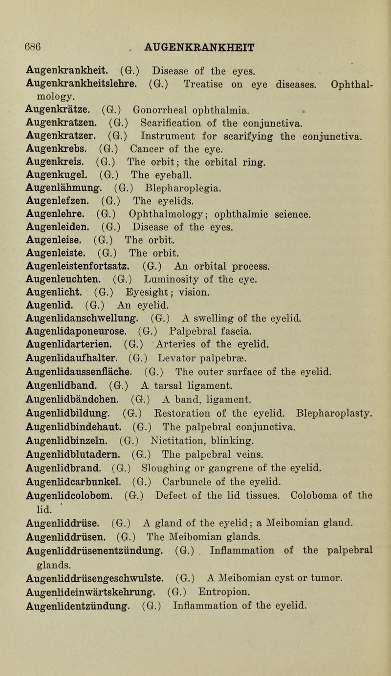 6b6 AUGENKRANKHEIT Aug-enkrankheit, (G.) Disease of the eyes. Augenkrankheitslehre. (G.) Treatise on eye diseases. Ophthal- mology. Augenkratze. (G.) Gonorrheal ophthalmia. Augenkratzen. (G.) Scarification of the conjunctiva. Augenkratzer. (G.) Instrument for scarifying the conjunctiva. Augenkrebs. (G.) Cancer of the eye. Augenkreis. (G.) The orbit; the orbital ring. Augenkugel. (G.) The eyeball. Augenlahmung. (G.) Blepharoplegia. Augenlefzen. (G.) The eyelids. Augenlehre, (G.) Ophthalmology; ophthalmic science. Augenleiden. (G.) Disease of the eyes. Augenleise. (G.) The orbit. Augenleiste. (G.) The orbit. Augenleistenfortsatz. (G.) An orbital process. Augenleuchten. (G.) Luminosity of the eye. Augenlicht. (G.) Eyesight; vision. Augenlid. (G.) An eyelid. AugenUdanschwellung. (G.) A swelling of the eyelid. Augenlidaponeurose. (G.) Palpebral fascia. Augenlidarterien. (G.) Arteries of the eyelid. Augenlidaufhalter. (G.) Levator palpebrse. Augenlidaussenflache. (G.) The outer surface of the eyelid. Augenlidband. (G.) A tarsal ligament. Augenlidbandchen. (G.) A band, ligament. Augenlidbildung. (G.) Restoration of the eyelid. Blepharoplasty. Augenlidbindehaut. (G.) The palpebral conjunctiva. Augenlidbinzeln. (G.) Nictitation, blinking. Augenlidblutadern. (G.) The palpebral veins. Augenlidbrand. (G.) Sloughing or gangrene of the eyelid. Augenlidcarbunkel. (G.) Carbuncle of the eyelid. Augenlidcolobom. (G.) Defect of the lid tissues. Coloboma of the lid. Augenliddriise. (G.) A gland of the eyelid; a Meibomian gland. Augenliddriisen. (G.) The Meibomian glands. Augenliddriisenentzundung. (G.) . Inflammation of the palpebral glands. AugenUddriisengeschwulste. (G.) A Meibomian cyst or tumor. Augenlideinwartskehrung. (G.) Entropion. Augenlidentziindung. (G.) Inflammation of the eyelid.