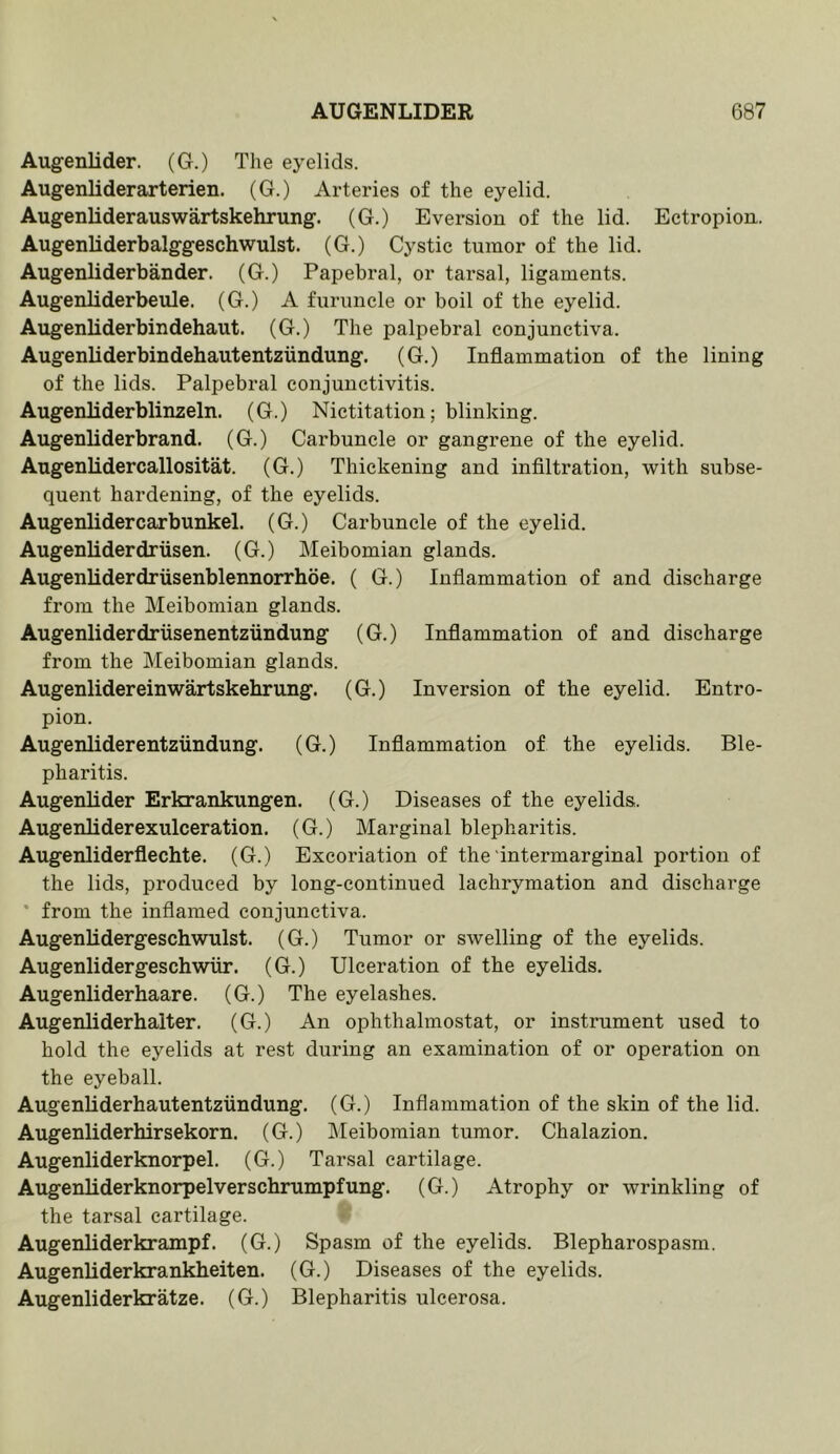 Augenlider. (G.) The eyelids. Augenliderarterien. (G.) Arteries of the eyelid. Augenliderauswartskehrung. (G.) Eversion of the lid. Ectropion. Augenliderbalggeschwulst. (G.) Cystic tumor of the lid. Augenliderbander. (G.) Papebral, or tarsal, ligaments. Augenliderbeule. (G.) A furuncle or boil of the eyelid. Augenliderbindehaut. (G.) The palpebral conjunctiva. Augenliderbindehautentziindung. (G.) Inflammation of the lining of the lids. Palpebral conjunctivitis. Augenliderblinzeln. (G.) Nictitation; blinking. Augenliderbrand. (G.) Carbuncle or gangrene of the eyelid. Augenlidercallositat. (G.) Thickening and infiltration, with subse- quent hardening, of the eyelids. Augenlidercarbunkel. (G.) Carbuncle of the eyelid. Augenliderdriisen. (G.) Meibomian glands. Augenliderdriisenblennorrhoe. ( G.) Inflammation of and discharge from the Meibomian glands. Augenliderdriisenentzundung (G.) Inflammation of and discharge from the Meibomian glands. Augenlidereinwartskehrung. (G.) Inversion of the eyelid. Entro- pion. Augenliderentziindung. (G.) Inflammation of the eyelids. Ble- pharitis. Augenlider Erkrankungen. (G.) Diseases of the eyelids. Augenliderexulceration. (G.) Marginal blepharitis. Augenliderflechte. (G.) Excoriation of the'intermarginal portion of the lids, produced by long-continued lachrymation and discharge * from the inflamed conjunctiva. AugenUdergeschwulst. (G.) Tumor or swelling of the eyelids. Augenlidergeschwiir. (G.) Ulceration of the eyelids. Augenliderhaare. (G.) The eyelashes. Augenliderhalter. (G.) An ophthalmostat, or instrument used to hold the eyelids at rest during an examination of or operation on the eyeball. AugenUderhautentziindung. (G.) Inflammation of the skin of the lid. Augenliderhirsekorn. (G.) Meibomian tumor. Chalazion. Augenliderknorpel. (G.) Tarsal cartilage. Augenliderknorpelverschrumpfung. (G.) Atrophy or wrinkling of the tarsal cartilage. Augenliderkrampf. (G.) Spasm of the eyelids. Blepharospasm. Augenliderkrankbeiten. (G.) Diseases of the eyelids. Augenliderkratze. (G.) Blepharitis ulcerosa.
