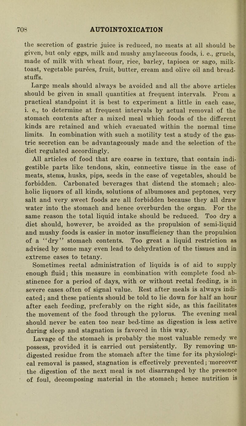 the secretion of gastric juice is reduced, no meats at all should be given, but only eggs, milk and mushy amylaceous foods, i. e., gruels, made of milk with wheat flour, rice, barley, tapioca or sago, milk- toast, vegetable purees, fruit, butter, cream and olive oil and bread- stuffs. Large meals should always be avoided and all the above articles should be given in small quantities at frequent intervals. From a practical standpoint it is best to experiment a little in each case, i. e., to determine at frequent intervals by actual removal of the stomach contents after a mixed meal which foods of the different kinds are retained and which evacuated within the normal time limits. In combination with such a motility test a study of the gas- tric secretion can be advantageously made and the selection of the diet regulated accordingly. All articles of food that are coarse in texture, that contain indi- gestible parts like tendons, skin, connective tissue in the case of meats, stems, husks, pips, seeds in the case of vegetables, should be forbidden. Carbonated beverages that distend the stomach; alco- holic liquors of all kinds, solutions of albumoses and peptones, very salt and very sweet foods are all forbidden because they all draw water into the stomach and hence overburden the organ. For the same reason the total liquid intake should be reduced. Too dry a diet should, however, be avoided as the propulsion of semi-liquid and mushy foods is easier in motor insufficiency than the propulsion of a “dry” stomach contents. Too great a liquid restriction as advised by some may even lead to dehydration of the tissues and in extreme cases to tetany. Sometimes rectal administration of liquids is of aid to supply enough fluid; this measure in combination with complete food ab- stinence for a period of days, with or without rectal feeding, is in severe cases often of signal value. Rest after meals is always indi- cated ; and these patients should be told to lie down for half an hour after each feeding, preferably on the right side, as this facilitates the movement of the food through the pylorus. The evening meal should never be eaten too near bed-time as digestion is less active during sleep and stagnation is favored in this way. Lavage of the stomach is probably the most valuable remedy we possess, provided it is carried out persistently. By removing un- digested residue from the stomach after the time for its physiologi- cal removal is passed, stagnation is effectively prevented; moreover the digestion of the next meal is not disarranged by the presence of foul, decomposing material in the stomach; hence nutrition is