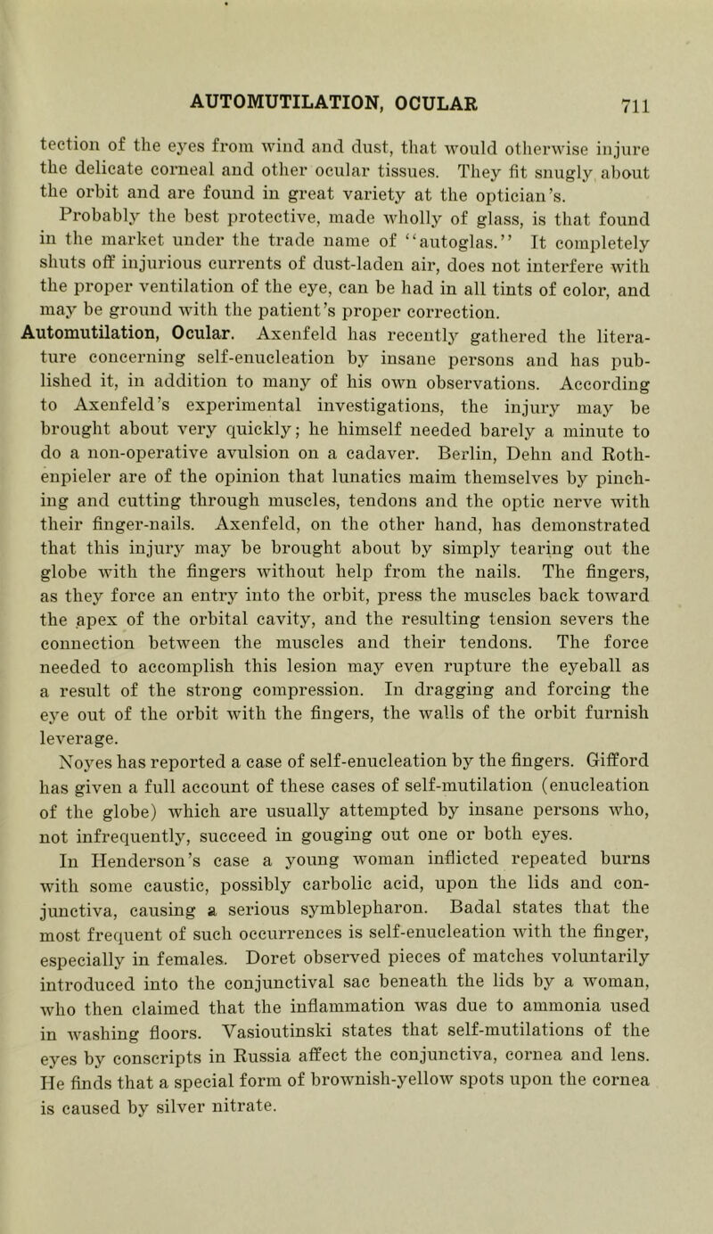 tection of the eyes from wind and dust, that would otlierwise injure the delicate corneal and other ocular tissues. They fit snugly about the orbit and are found in great variety at the optician’s. Probably the best protective, made wholly of glass, is that found in the market under the trade name of “autoglas.” It completely shuts off injurious currents of dust-laden air, does not interfere with the proper ventilation of the eye, can be had in all tints of color, and may be ground with the patient’s proper connection. Automutilation, Ocular. Axenfeld has receutlj'’ gathered the litera- ture concerning self-enucleation by insane persons and has pub- lished it, in addition to many of his own observations. According to Axenfeld’s experimental investigations, the injury may be brought about very quickly; he himself needed barely a minute to do a non-operative avulsion on a cadaver. Berlin, Dehn and Roth- enpieler are of the opinion that lunatics maim themselves by pinch- ing and cutting through muscles, tendons and the optic nerve with their finger-nails. Axenfeld, on the other hand, has demonstrated that this injury may be brought about by simply tearing out the globe with the fingers without help from the nails. The fingers, as they force an entry into the orbit, press the muscles back toward the apex of the orbital cavity, and the resulting tension severs the connection between the muscles and their tendons. The force needed to accomplish this lesion may even rupture the eyeball as a result of the strong compression. In dragging and forcing the eye out of the orbit with the fingers, the walls of the orbit furnish leverage. Noyes has reported a case of self-enucleation by the fingers. Gifford has given a full account of these cases of self-mutilation (enucleation of the globe) which are usually attempted by insane persons who, not infrequently, succeed in gouging out one or both eyes. In Henderson’s case a young woman inflicted repeated burns with some caustic, possibly carbolic acid, upon the lids and con- junctiva, causing a serious symblepharon. Badal states that the most frequent of such occurrences is self-enucleation with the finger, especially in females. Doret observed pieces of matches voluntarily introduced into the conjunctival sac beneath the lids by a woman, who then claimed that the inflammation was due to ammonia used in Avashing floors. Vasioutinski states that self-mutilations of the eyes by conscripts in Russia affect the conjunctiva, cornea and lens. He finds that a special form of brownish-yellow spots upon the cornea is caused by silver nitrate.
