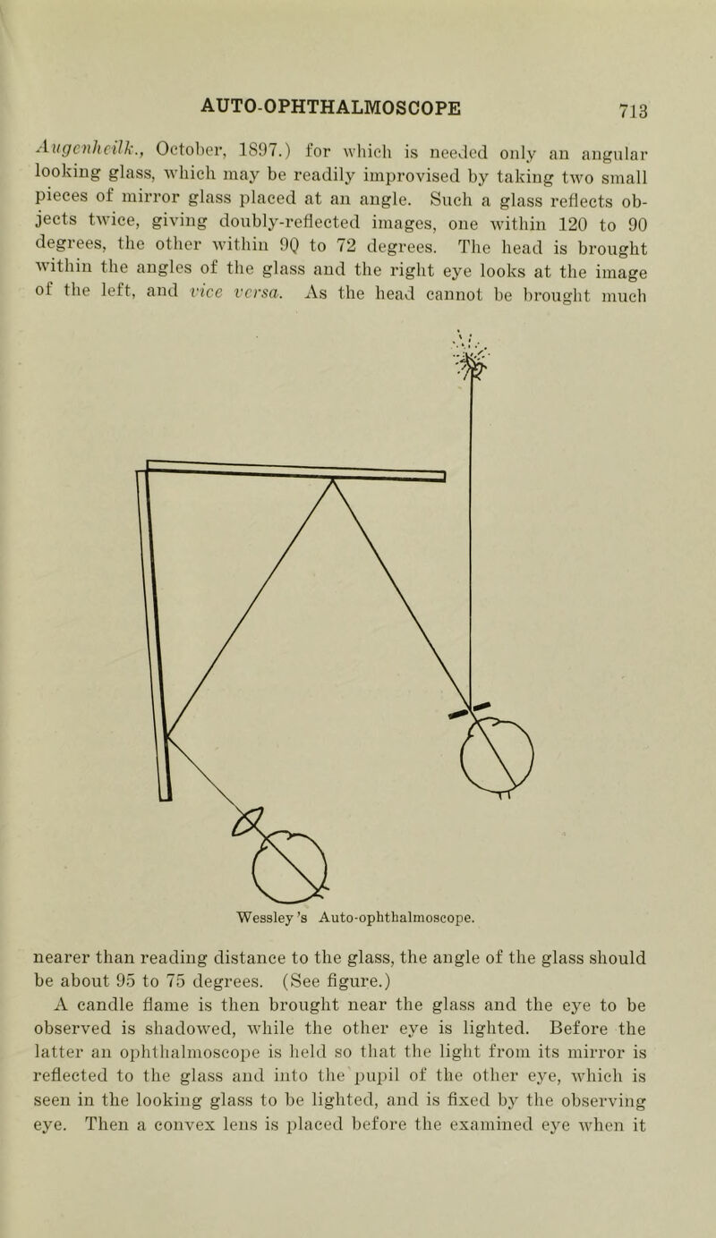 AugcnhcilkOctober, 1897.) for which is needed only an angular looking glass, which may be readily improvised by taking two small pieces of mirror glass placed at an angle. Such a glass reheets ob- jects twice, giving doubly-retlected images, one within 120 to 90 degrees, the other within 90 to 72 degrees. The head is brought within the angles of the glass and the right eye looks at the image of the left, and vice versa. As the head cannot be brought much nearer than reading distance to the glass, the angle of the glass should be about 95 to 75 degrees. (See figure.) A candle flame is then brought near the glass and the eye to be observed is shadowed, while the other eye is lighted. Before the latter an ophthalmoscope is held so that the light from its mirror is reflected to the glass and into the pupil of the other eye, which is seen in the looking glass to be lighted, and is fixed by the observing eye. Then a convex lens is placed before the examined eye Avhen it