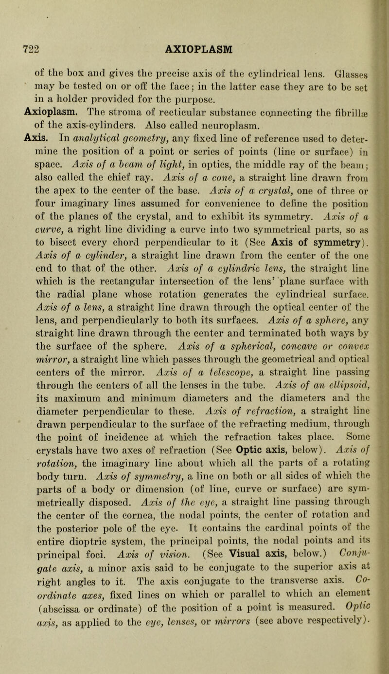 of the box and gives the precise axis of the cylindrical lens. Glasses may be tested on or off the face; in the latter case they are to be set in a holder provided for the purpose. Axioplasm. The stroma of recticular substance co^inecting the fibril he of the axis-cylinders. Also called neuroplasm. Axis. In analytical geometry, any fixed line of reference used to deter- mine the position of a point or series of points (line or surface) in space. Axis of a beam of light, in optics, the middle ray of the beaut; also called the chief ray. Axis of a cone, a straight line drawn from the apex to the center of the base. Axis of a crystal, one of three or four imaginary lines assumed for convenience to define the position of the planes of the crystal, and to exhibit its symmetry. Axis of a curve, a right line dividing a curve into two symmetrical parts, so as to bisect every chord perpendicular to it (See Axis of symmetry). Axis of a cylinder, a straight line drawn from the center of the one end to that of the other. Axis of a cylindric lens, the straight line which is the rectangular intersection of the lens’ plane surface with the radial plane whose rotation generates the cylindrical surface. Axis of a lens, a straight line drawn through the optical center of the lens, and perpendicularly to both its surfaces. Axis of a sphere, any straight line drawn through the center and terminated both ways by the surface of the sphere. Axis of a spherical, concave or convex mirror, a straight line which passes through the geometrical and optical centers of the mirror. Axis of a telescope, a straight line passing through the centers of all the lenses in the tube. Axis of an ellipsoid, its maximum and minimum diameters and the diameters and the diameter perpendicular to these. Axis of refraction, a straight line drawn perpendicular to the surface of the refracting medium, through ■the point of incidence at which the refraction takes place. Some crystals have two axes of refraction (See Optic axis, below). Axis of rotation, the imaginary line about which all the parts of a rotating body turn. Axis of symmetry, a line on both or all sides of which the parts of a body or dimension (of line, curve or surface) are sym- metrically disposed. Axis of the eye, a straight line passing through the center of the cornea, the nodal points, the center of rotation and the posterior pole of the eye. It contains the cardinal poiiits of the entire dioptric system, the principal points, the nodal points and its principal foci. Axis of vision. (See Visual axis, below.) Conju- gate axis, a minor axis said to be conjugate to the superior axis at right angles to it. The axis conjugate to the transverse axis. Co- ordinate axes, fixed lines on which or parallel to which an element (abscissa or ordinate) of the jiosition of a point is measured. Optic axis, as applied to the eye, lenses, or mirrors (see above respectively).