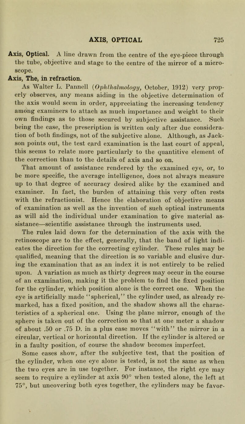 Axis, Optical. A line drawn from the centre of the eye-piece through the tube, objective and stage to the centre of the mirror of a mici’o- scope. Axis, The, in refraction. As Walter L. Pannell {Ophlhalnwlogy, October, 1912) very prop- erly observes, any means aiding in the objective determination of the axis would seem in order, appreciating the increasing tendency among examiners to attach as much importance and weight to their own findings as to those secured by subjective assistance. Such being the case, the prescription is written only after due considera- tion of both findings, not of the subjective alone. Although, as Jack- son points out, the test card examination is the last court of appeal, this seems to relate more particularly to the cpiantitive element of the correction than to the details of axis and so on. That amount of assistance rendered by the examined eye, or, to be more specific, the average intelligence, does not always measure up to that degree of accuracy desired alike by the examined and examiner. In fact, the burden of attaining this very often rests with the refractionist. Hence the elaboration of objective means of examination as well as the invention of such optical instruments as will aid the individual under examination to give material as- sistance—scientific assistance through the instruments used. The rules laid down for the determination of the axis with the retinoscope are to the elfeet, generally, that the band of light indi- cates the direction for the correcting cylinder. These rules may be qualified, meaning that the direction is so variable and elusive dur- ing the examination that as an index it is not entirely to be relied upon. A variation as much as thirty degrees may occur in the course of an examination, making it the problem to find the fixed position for the cylinder, w^hieh jDOsition alone is the correct one. When the eye is artificially made ‘ ‘ spherical, ’ ’ the cylinder used, as already re- marked, has a fixed po.sition, and the shadow shows all the charac- teristics of a spherical one. Using the plane mirror, enough of the sphere is taken out of the correction so that at one meter a shadow of about .50 or .75 D. in a plus ease moves “with” the mii*ror in a circular, vertical or horizontal direction. If the cylinder is altered or in a faulty position, of course the shadow becomes imperfect. Some cases show, after the subjective test, that the position of the cylinder, when one eye alone is tested, is not the same as when the two eyes are in use together. For instance, the right eye may seem to require a cylinder at axis 90° when tested alone, the left at 75°, but uncovering both eyes together, the cylinders may be favor-