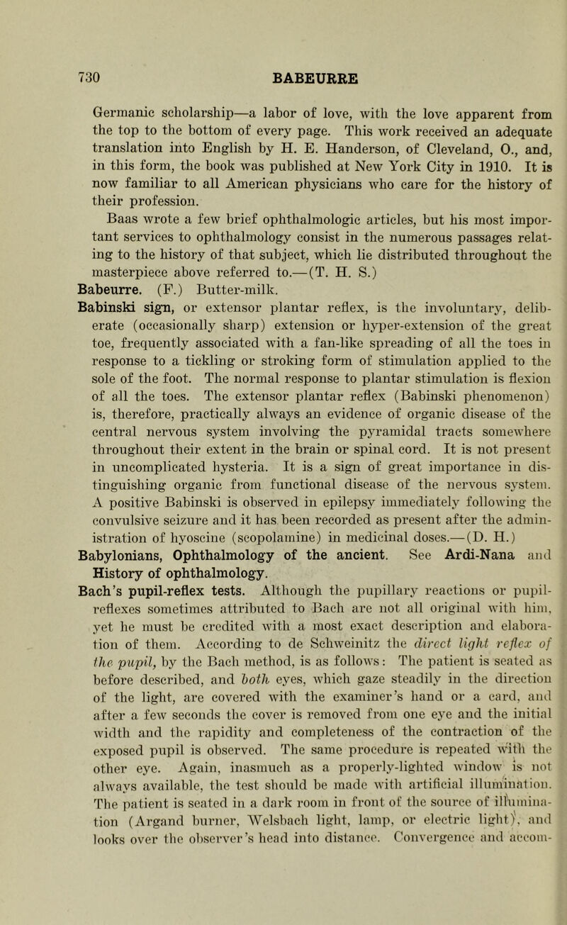 Gernianie scholarship—a labor of love, with the love apparent from the top to the bottom of every page. This work received an adequate translation into English by H. E. Handerson, of Cleveland, 0., and, in this form, the book was published at New York City in 1910, It is now familiar to all American physicians who care for the history of their profession. Baas wrote a few brief ophthalmologic articles, but his most impor- tant services to ophthalmology consist in the numerous passages relat- ing to the history of that subject, which lie distributed throughout the masterpiece above referred to.— (T. H. S.) Babeurre. (F.) Butter-milk. BabinsM sign, or extensor plantar reflex, is the involuntary, delib- erate (occasionally sharp) extension or hyper-extension of the great toe, frequently associated with a fan-like spreading of all the toes in response to a tickling or stroking form of stimulation applied to the sole of the foot. The normal response to plantar stimulation is flexion of all the toes. The extensor plantar reflex (Babinski phenomenon) is, therefore, practically always an evidence of organic disease of the central nervous system involving the pyramidal tracts somewhere throughout their extent in the brain or spinal cord. It is not present in uncomplicated hysteria. It is a sign of great importance in dis- tinguishing organic from functional disease of the nervous system. A positive Babinski is observed in epilepsy immediately following the convulsive seizure and it has been recorded as present after the admin- istration of hyoscine (scopolamine) in medicinal doses.— (D. H.) Babylonians, Ophthalmology of the ancient. See Ardi-Nana and History of ophthalmology. Bach’s pupil-reflex tests. Although the pupillary reactions or pupil- reflexes sometimes attributed to Bach are not all original with him, yet he must be credited with a most exact description and elabora- tion of them. According to de Schweinitz the direct light reflex of the pupil, by the Bach method, is as follows: The patient is seated as before described, and both eyes, which gaze steadily in the direction of the light, are covered with the examiner’s hand or a card, and after a few seconds the cover is removed from one eye and the initial width and the rapidity and completeness of the contraction of the exposed pupil is observed. The same procedure is repeated with the other eye. Again, inasmuch as a properly-lighted window is not always available, the test should be made with artificial illumination. The patient is seated in a dark room in front of the source of iH'umina- tion (Argand burner, Welsbach light, lamp, or electric light), and looks over the observer’s head into distance. Convergence and aceom-