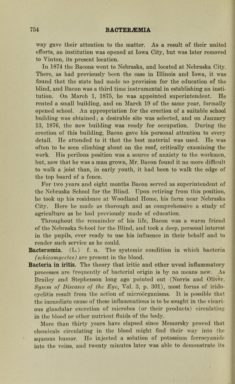 way gave their attention to the matter. As a result of their united efforts, an institution was opened at Iowa City, but was later removed to Vinton, its present location. In 1874 the Bacons went to Nebraska, and located at Nebraska City. There, as had previously been the case in Illinois and Iowa, it was found that the state had made no provision for the education of the blind, and Bacon was a third time instrumental in establishing an insti- tution. On March 1, 1875, he was appointed superintendent. He rented a small building, and on March 19 of the same year, formally opened school. An appropriation for the erection of a suitable school building was obtained; a desirable site was selected, and on January 13, 1876, the new building was ready for occupation. During the erection of this building. Bacon gave his personal attention to every detail. He attended to it that the best material was used. He was often to be seen climbing about on the roof, critically examining the work. His perilous position was a source of anxiety to the workmen, but, now that he was a man grown, Mr. Bacon found it no more difficult to walk a joist than, in early youth, it had been to walk the edge of the top board of a fence. For two years and eight months Bacon served as superintendent of the Nebraska School for the Blind. Upon retiring from this position, he took up his residence at Woodland Home, his fann near Nebraska City. Here he made as thorough and as comprehensive a study of agriculture as he had previously made of education. Throughout tlie remainder of his life. Bacon was a warm friend of the Nebraska School for the Blind, and took a deep, personal interest in the pupils, ever ready to use his influence in their behalf and to render such service as he could. Bactersemia. (L.) f. n. The systemic condition in which bacteria (schizomyceies) are present in the blood. Bacteria in iritis. The theory that iritic and other uveal inflammatory processes are frequently of bacterial origin is by no means new. As Brailey and Stephenson long ago pointed out (Norris and Oliver, Syseni of Diseases of the Eye, Vol. 3, p. 301), most forms of irido- cyclitis result from the action of microorganisms. It is possible that the immediate cause of these inflammations is to be sought in the vicari- ous glandular excretion of microbes (or their products) circulating in the blood or oilier nutrient fluids of the body. More than thirty years have elapsed since Memorsky proved that chemicals circulating in the blood might And their way into the aqueous humor. He injected a solution of potassium ferroeyanide into the veins, and twenty minutes later was able to demonstrate its