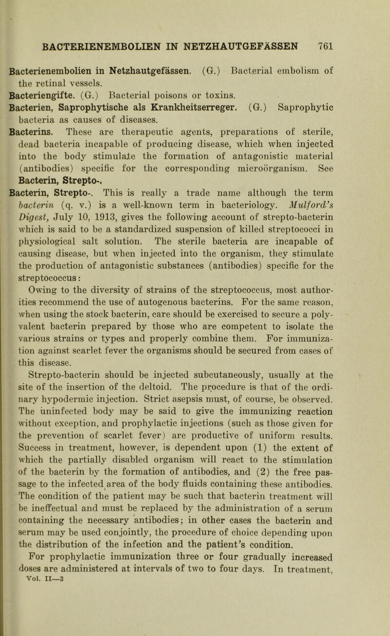 Bacterienembolien in Netzhautgefassen. (G.) Bacterial embolism of the retinal vessels. Bacteriengifte. (G.) Bacterial poisons or toxins. Bacterien, Saprophytische als Krankheitserreger. (G.) Saprophytic bacteria as causes of diseases. Bacterins. These are therapeutic agents, preparations of sterile, dead bacteria incapable of producing disease, which when injected into the body stimulate the formation of antagonistic material (antibodies) specific for the corresponding microorganism. See Bacterin, Strepto-. Bacterin, Strepto-. This is really a trade name although the term bacterin (q. v.) is a well-known term in bacteriology. Mulford’s Digest, July 10, 1913, gives the following account of strepto-bacterin which is said to be a standardized suspension of killed streptococci in physiological salt solution. The sterile bacteria are incapable of causing disease, but when injected into the organism, they stimulate the production of antagonistic substances (antibodies) specific for the streptococcus: Owing to the diversity of strains of the streptococcus, most author- ities recommend the use of autogenous bacterins. For the same reason, when using the stock bacterin, care should be exercised to secure a poly- valent bacterin prepared by those who are competent to isolate the various strains or types and properly combine them. For immuniza- tion against scarlet fever the organisms should be secured from cases of this disease. Strepto-bacterin should be injected subcutaneously, usually at the site of the insertion of the deltoid. The procedure is that of the ordi- nary hypodermic injection. Strict asepsis must, of course, be observed. The uninfected body may be said to give the immunizing reaction without exception, and prophylactic injections (such as those given for the prevention of scarlet fever) are productive of uniform results. Success in treatment, however, is dependent upon (1) the extent of which the partially disabled organism will react to the stimulation of the bacterin by the formation of antibodies, and (2) the free pas- sage to the infected area of the body fluids containing these antibodies. The condition of the patient may be such that bacterin treatment will be ineffectual and must be replaced by the administration of a serum containing the necessary antibodies; in other cases the bacterin and serum may be used conjointly, the procedure of choice depending upon the distribution of the infection and the patient’s condition. For prophylactic immunization three or four gradually increased doses are administered at intervals of two to four days. In treatment, Vol. II—3