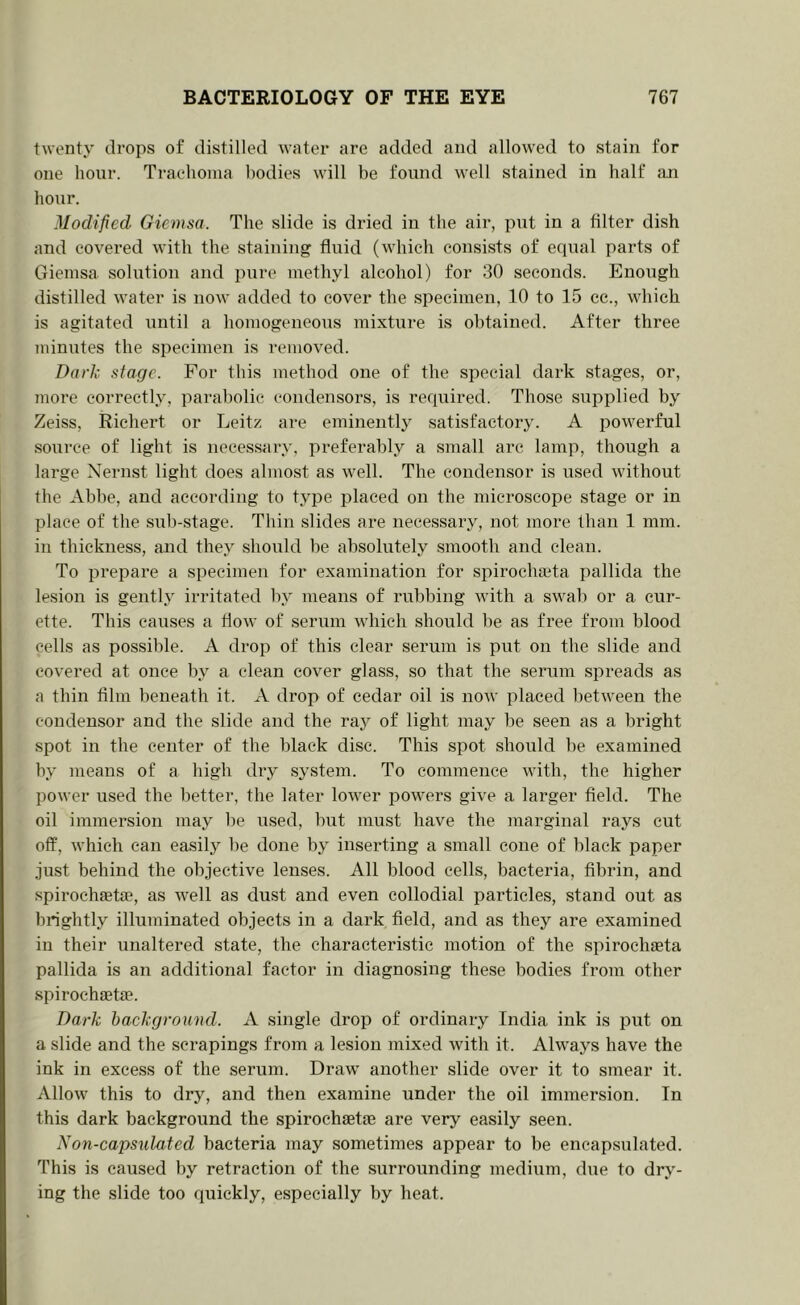 twenty drops of distilled water are added and allowed to stain for one hour. Traehoiiia bodies will be found well stained in half ;m hour. Modified Giemsa. The slide is dried in the air, put in a filter dish and covered with the staining fluid (which consists of equal parts of Giemsa solution and pure methyl alcohol) for 30 seconds. Enough distilled water is now added to cover the specimen, 10 to 15 cc., which is agitated until a homogeneous mixture is obtained. After three Tiiinutes the specimen is removed. Dark stage. For this method one of the special dark stages, or, Tiiore correctly, parabolic condensors, is required. Those supplied by Zeiss, Ricbert or Leitz are eminentlj^ satisfactory. A powerful source of light is necessary, preferably a small arc lamp, though a large Nernst light does almost as well. The condenser is used without the Abbe, and according to type placed on the microscope stage or in place of the sub-stage. Thin slides are necessary, not more than 1 mm. in thickness, and they should be absolutely smooth and clean. To prepare a specimen for examination for spirochaita pallida the lesion is gently irritated by means of rubbing with a swab or a cur- ette. This causes a flow of serum which should be as free from blood cells as possible. A drop of this clear serum is put on the slide and covered at once by a clean cover glass, so that the serum spreads as a thin film beneath it. A drop of cedar oil is now placed between the condenser and the slide and the ray of light may be seen as a bright spot in the center of the black disc. This spot should be examined by means of a high dry system. To commence with, the higher power used the better, the later lower powers give a larger field. The oil immersion may be used, but must have the marginal rays cut off, which can ea.sily be done by inserting a small cone of black paper .iust behind the objective lenses. All blood cells, bacteria, fibrin, and spirochEetae, as well as dust and even collodial pai’ticles, stand out as brightly illuminated objects in a dark field, and as they are examined in their unaltered state, the characteristic motion of the spirochaeta pallida is an additional factor in diagnosing these bodies from other spirochaetae. Dark background. A single drop of ordinary India ink is put on a slide and the scrapings from a lesion mixed with it. Always have the ink in excess of the serum. Draw another slide over it to smear it. Allow this to dry, and then examine under the oil immersion. In this dark background the spirochaetae are very easily seen. Non-capsulated bacteria may sometimes appear to be encapsulated. This is caused by retraction of the surrounding medium, due to dry- ing the slide too quickly, especially by heat.