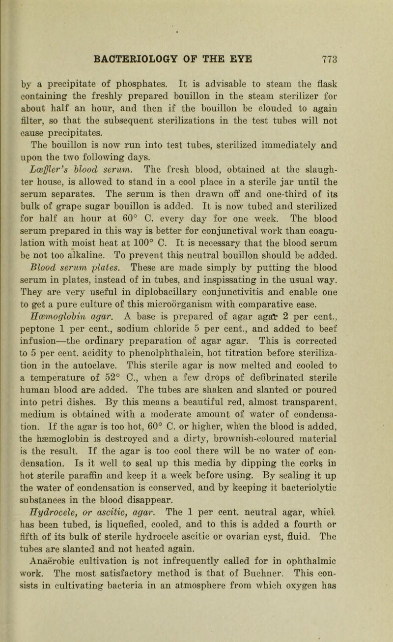 by a precipitate of phosphates. It is advisable to steam the flask containing the freshly prepared bouillon in the steam sterilizer for about half an hour, and then if the bouillon be clouded to again filter, so that the subsequent sterilizations in the test tubes will not cause precipitates. The bouillon is now run into test tubes, sterilized immediately and upon the two following days. Loeffler’s hlood serum. The fresh blood, obtained at the slaugh- ter house, is allowed to stand in a cool place in a sterile jar until the serum separates. The serum is then drawn off and one-third of its bulk of grape sugar bouillon is added. It is now tubed and sterilized for half an hour at 60° C. every day for one week. The blood serum prepared in this way is better for conjunctival work than coagu- lation with moist heat at 100° C. It is necessary that the blood serum be not too alkaline. To prevent this neutral bouillon should be added. Blood serum plates. These are made simply by putting the blood serum in plates, instead of in tubes, and inspissating in the usual way. They are very useful in diplobacillary conjunctivitis and enable one to get a pure culture of this microorganism with comparative ease. Hcemoglohin agar. A base is prepared of agar agat 2 per cent., peptone 1 per cent., sodium chloride 5 per cent., and added to beef infusion—the ordinary preparation of agar agar. This is corrected to 5 per cent, acidity to phenolphthalein, hot titration before steriliza- tion in the autoclave. This sterile agar is now melted and cooled to a temperature of 52° C., Avhen a few drops of defibrinated sterile human blood are added. The tubes are shaken and slanted or poured into petri dishes. By this means a beautiful red, almost transparent, medium is obtained with a moderate amount of water of condensa- tion. If the agar is too hot, 60° C. or higher, when the blood is added, the haemoglobin is destroyed and a dirty, brownish-coloured material is the result. If the agar is too cool there will be no water of con- densation. Is it well to seal up this media by dipping the corks in hot sterile paraffin and keep it a week before using. By sealing it up the water of condensation is conserved, and by keeping it bacteriolytic substances in the blood disappear. Hydrocele, or ascitic, agar. The 1 per cent, neutral agar, whicl. has been tubed, is liquefied, cooled, and to this is added a fourth or fifth of its bulk of sterile hydrocele ascitic or ovarian cyst, fluid. The tubes are slanted and not heated again. Anaerobie cultivation is not infrequently called for in ophthalmic work. The most satisfactory method is that of Buchner. This con- sists in cultivating bacteria in an atmosphere from which oxygen has