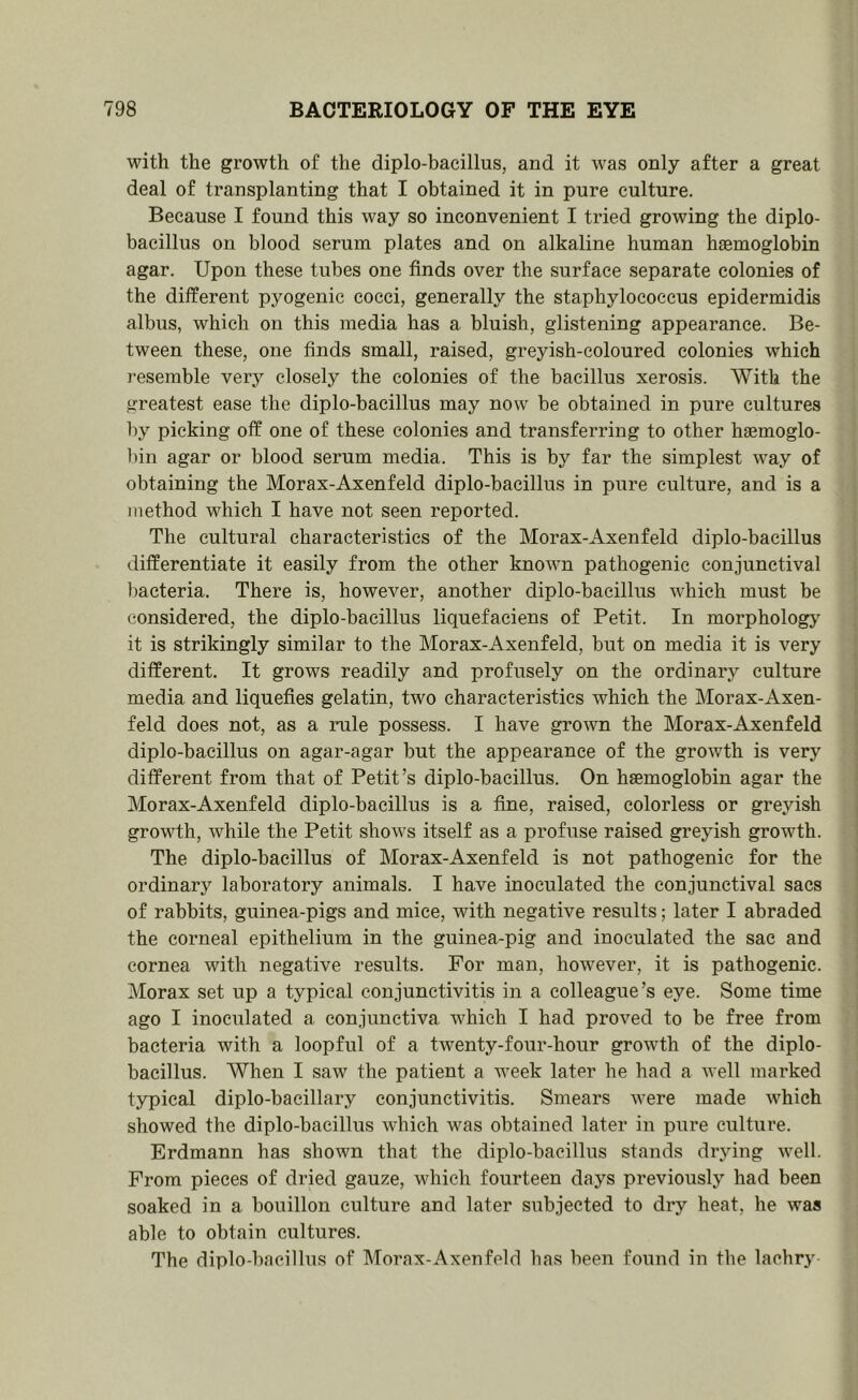 with the growth of the diplo-bacillus, and it was only after a great deal of transplanting that I obtained it in pure culture. Because I found this way so inconvenient I tried growing the diplo- bacillus on blood serum plates and on alkaline human haemoglobin agar. Upon these tubes one finds over the surface separate colonies of the different pyogenic cocci, generally the staphylococcus epidermidis albus, which on this media has a bluish, glistening appearance. Be- tween these, one finds small, raised, greyish-coloured colonies which resemble very closely the colonies of the bacillus xerosis. With the greatest ease the diplo-bacillus may now be obtained in pure cultures by picking off one of these colonies and transferring to other haemoglo- bin agar or blood serum media. This is by far the simplest way of obtaining the Morax-Axenfeld diplo-bacillus in pure culture, and is a method which I have not seen reported. The cultural characteristics of the Morax-Axenfeld diplo-bacillus differentiate it easily from the other known pathogenic conjunctival bacteria. There is, however, another diplo-bacillus which must be considered, the diplo-bacillus liquefaciens of Petit. In morpholog}^ ' it is strikingly similar to the Morax-Axenfeld, but on media it is very | different. It grows readily and profusely on the ordinary culture j media and liquefies gelatin, two characteristics which the Morax-Axen- | feld does not, as a rule possess. I have grown the Morax-Axenfeld ; diplo-bacillus on agar-agar but the appearance of the growth is very ! different from that of Petit’s diplo-bacillus. On haemoglobin agar the Morax-Axenfeld diplo-bacillus is a fine, raised, colorless or greyish growth, while the Petit shows itself as a profuse raised greyish growth. The diplo-bacillus of Morax-Axenfeld is not pathogenic for the j I ordinary laboratory animals. I have inoculated the conjunctival sacs | of rabbits, guinea-pigs and mice, with negative results; later I abraded i the corneal epithelium in the guinea-pig and inoculated the sac and i cornea with negative results. For man, however, it is pathogenic. ■ Morax set up a typical conjunctivitis in a colleague’s eye. Some time , ago I inoculated a conjunctiva which I had proved to be free from bacteria with a loopful of a twenty-four-hour growth of the diplo- bacillus. When I saw the patient a Aveek later he had a well marked typical diplo-bacillary conjunctivitis. Smears were made which showed the diplo-bacillus Avhich was obtained later in pure culture. Erdmann has shown that the diplo-bacillus stands drying well. From pieces of dried gauze, which fourteen days previously had been soaked in a bouillon culture and later subjected to dry heat, he was able to obtain cultures. The diplo-bacillus of Morax-Axenfeld has been found in the lachry