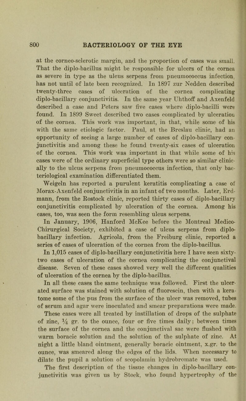 at the corneo-sclerotic margin, and the proportion of eases was small. That the diplo-bacillus might be responsible for ulcers of the cornea as severe in type as the ulcus serpens from pneumococcus infection, has not until of late been recognized. In 1897 zur Nedden described twenty-three eases of ulceration of the cornea complicating diplo-bacillary conjunctivitis. In the same year Uhtholf and Axenfeld described a ease and Peters saw five cases where diplo-bacilli were found. In 1899 Sweet described two cases complicated by ulceration of the cornea. This work was important, in that, while some of his with the same etiologic factor. Paul, at the Breslau clinic, had an opportunity of seeing a large number of cases of diplo-bacillary con- junctivitis and among these he found twenty-six eases of ulceration of the cornea. This work was important in that while some of his cases were of the ordinary superficial type others were so similar clinic- ally to the ulcus serpens from pneumococcus infection, that only bac- teriological examination differentiated them. Weigeln has reported a purulent keratitis complicating a case of Morax-Axenfeld conjunctivitis in an infant of two months. Later, Erd- mann, from the Rostock clinic, reported thirty cases of diplo-bacillary conjunctivitis complicated by ulceration of the cornea. Among his cases, too, was seen the form resembling ulcus serpens. In January, 1906, Hanford McKee before the IMontreal Medico- Chirurgical Society, exhibited a case of ulcus serpens from diplo- bacillary infection. Agricola, from the Freiburg clinic, reported a series of cases of ulceration of the cornea from the diplo-bacillus. In 1,015 cases of diplo-bacillary conjunctivitis here I have seen sixty- two cases of ulceration of the cornea complicating the conjunctival disease. Seven of these cases showed very well the different qualities of ulceration of the cornea by the diplo-bacillus. In all these cases the same technique was followed. First the ulcer- ated surface was stained with solution of fluorescin, then with a kera- tome some of the pus from the surface of the ulcer was removed, tubes of serum and agar were inoculated and smear preparations were made. These eases were all treated by instillation of drops of the sulphate of zinc, % gr. to the ounce, four or five times daily; between times the surface of the cornea and the conjunctival sac were flushed with warm boracie solution and the solution of the sulphate of zinc. At night a little bland ointment, generally boracic ointment, x.gr. to the ounce, was smeared along the edges of the lids. When necessary tu dilate the pupil a solution of scopolamin hydrobromate was used. The first description of the tissue changes in diplo-bacillary con- junctivitis was given us by Stock, who found hypertrophy of the