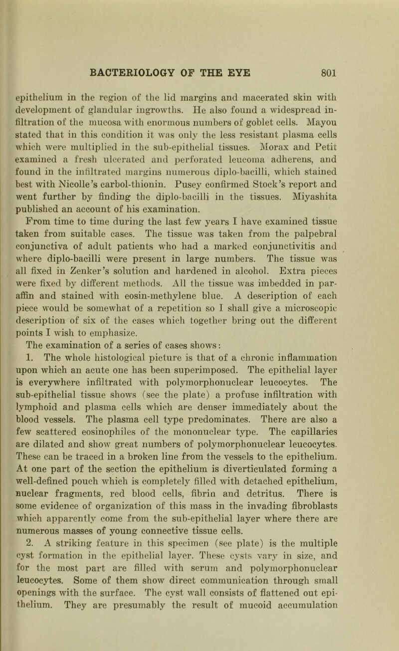 epithelium iu the region of the lid margins and macerated skin with development of glandular ingrowths. He also found a widespread in- filtration of the mucosa with enormous numbers of goblet cells. Mayou stated that in this condition it was only the less resistant plasma cells which were multiplied in the si;b-epithelial tissues. Morax and Petit examined a fresh ulcerated and perforated leucoma adherens, and found iu the infiltrated margins numerous diplo-bacilli, which stained best with Nieolle’s carbol-thiouin. Pusey confirmed Stock’s report and went further by finding the diplo-bacilli in the tissues. Miyashita published an account of his examination. From time to time during the last few years I have examined tissue taken from suitable cases. The tissue was taken from the palpebral conjunctiva of adult patients who had a marked conjunctivitis and where diplo-bacilli were present in large numbers. The tissue was all fixed iu Zenker’s solution and hardened in alcohol. Extra pieces were fixed by different methods. All the tissue was imbedded in par- affin and stained with eosin-methylene blue. A description of each piece would be somewhat of a repetition so I shall give a microscopic description of six of the cases which together bring out the different points I wish to emphasize. The examination of a series of cases shows; 1. The whole histological picture is that of a chinnic inflammation upon which an acute one has been superimposed. The epithelial layer is everywhere infiltrated with polymorphonuclear leucocytes. The sub-epithelial tissue shows (see the plate) a profuse infiltration with lymphoid and plasma cells which are denser immediately about the blood vessels. The plasma cell type predominates. There are also a few scattered eosinophiles of the mononuclear type. The capillaries are dilated and show great numbers of polymorphonuclear leucocytes. These can be traced in a broken line from the vessels to the epithelium. At one part of the section the epithelium is diverticulated forming a well-defined pouch which is completely filled with detached epithelium, nuclear fragments, red blood cells, fibrin and detritus. There is some evidence of organization of this mass in the invading fibroblasts which apparently come from the sub-epithelial layer where there are numerous masses of young connective tissue cells. 2. A strikijig feature in this specimen (see plate) is the multiple cyst formation in the epithelial layer. These cysts vary in size, and for the most part are filled with serum and polymorphonuclear leucocytes. Some of them show direct communication through small openings with the surface. The cyst wall consists of flattened out epi- thelium. They are presumably the result of mucoid accumulation