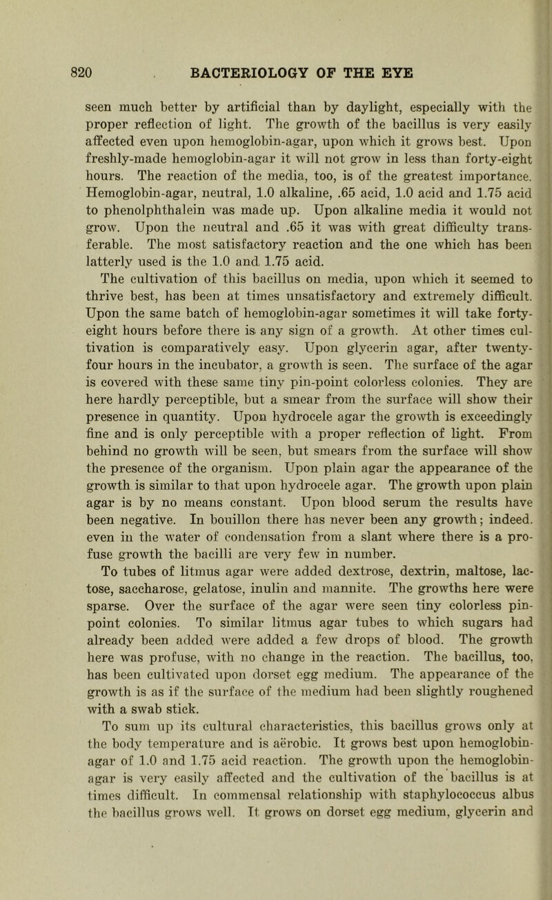 seen much better by artificial than by daylight, especially with the proper reflection of light. The growth of the bacillus is very easily atfected even upon hemoglobin-agar, upon which it grows best. Upon freshly-made hemoglobin-agar it will not grow in less than forty-eight hours. The reaction of the media, too, is of the greatest importance. Hemoglobin-agar, neutral, 1.0 alkaline, .65 acid, 1.0 acid and 1.75 acid to phenolphthalein was made up. Upon alkaline media it would not grow. Upon the neutral and .65 it was with great difficulty trans- ferable. The most satisfactory reaction and the one which has been latterly used is the 1.0 and 1.75 acid. The cultivation of this bacillus on media, upon which it seemed to thrive best, has been at times unsatisfactory and extremely difficult. Upon the same batch of hemoglobin-agar sometimes it will take forty- eight hours before there is any sign of a growth. At other times cul- tivation is comparatively easy. Upon glycerin agar, after twenty- four hours in the incubator, a growth is seen. The surface of the agar is covered with these same tiny pin-point colorless colonies. They are here hardly perceptible, but a smear from the surface will show their presence in quantity. Upon hydrocele agar the growth is exceedingly fine and is only perceptible with a proper reflection of light. From behind no growth will be seen, but smears from the surface will show the presence of the organism. Upon plain agar the appearance of the growth is similar to that upon hydrocele agar. The growth upon plain agar is by no means constant. Upon blood serum the results have been negative. In bouillon there has never been any growth; indeed, even in the wmter of condensation from a slant where there is a pro- fuse growth the bacilli are very few in number. To tubes of litmus agar were added dextrose, dextrin, maltose, lac- tose, saccharose, gelatose, inulin and mannite. The growths here were sparse. Over the surface of the agar were seen tiny colorless pin- point colonies. To similar litmus agar tubes to which sugars had already been added were added a few drops of blood. The growth here was profuse, with no change in the reaction. The bacillus, too, has been cultivated upon dorset egg medium. The appearance of the growth is as if the surface of the medium had been slightly roughened with a swab stick. To sum up its cultural characteristics, this bacillus grows only at the body temperature and is aerobic. It grows best upon hemoglobin- agar of 1.0 and 1.75 acid reaction. The growth upon the hemoglobin- agar is very easily affected and the cultivation of the bacillus is at times difficult. In commensal relationship with staphylococcus albus the bacillus grows well. It grows on dorset egg medium, glycerin and