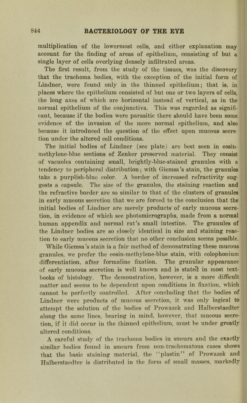 multiplication of the lowermost cells, and either explanation may account for the finding of areas of epithelium, consisting of but a single layer of cells overlying densely infiltrated areas. The first result, from the study of the tissues, was the discovery that the trachoma bodies, with the exception of the initial form of Lindner, were found only in the thinned epithelium; that is, in places where the epithelium consisted of but one or two layers of cells, the long axes of which are horizontal instead of vertical, as in the normal epithelium of the conjunctiva. This was regarded as signifi- cant, because if the bodies were parasitic there should have been some evidence of the invasion of the more normal epithelium, and also because it introduced the question of the effect upon mucous secre- tion under the altered cell conditions. The initial bodies of Lindner (see plate) are best seen in eosin- methylene-blue sections of Zenker preserved material. They consist of vacuoles containing small, brightly-blue-stained granules with a tendency to peripheral distribution; with Giemsa’s stain, the granules take a purplish-blue color. A border of increased refractivity sug- gests a capsule. The size of the granules, the staining reaction and the refractive border are so similar to that of the clusters of granules in early mucous secretion that we are forced to the conclusion that the initial bodies of Lindner are merely products of early mucous secre- tion, in evidence of which see photomicrographs, made from a normal human appendix and normal rat’s small intestine. The granules of the Lindner bodies are so closely identical in size and staining reac- tion to early mucous secretion that no other conclusion seems possible. While Giemsa ’s stain is a fair method of demonstrating these mucous granules, we prefer the eosin-methylene-blue stain, with colophonium differentiation, after formaline fixation. The granular appearance of early mucous secretion is well known and is stated in most text- books of histology. The demonstration, however, is a more difficult matter and seems to be dependent upon conditions in fixation, which cannot be perfectly controlled. After concluding that the bodies of Lindner were products of mucous secretion, it Avas only logical to attempt the solution of the bodies of ProAvazek and Halberstaedter along the same lines, bearing in mind, however, that mucous secre- tion, if it did occur in the thinned epithelium, must be under greatly altered conditions. A careful study of the trachoma bodies in smears and the exactly similar bodies found in smears from non-trachomatous cases shows that the basic staining material, the “plastin” of Prowazek and Halberstaedter is distributed in the form of small masses, markedly
