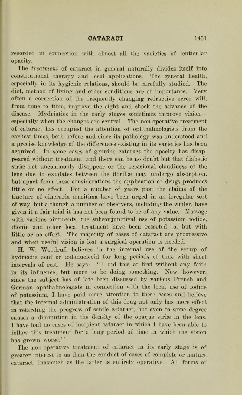 recorded in eonnectioii with .-dinost all the varieties of lenticular opacity. The treatment of cataract in general naturally divides itself into constitutional therapy and local applications. The general health, especially in its hygienic relations, should be carefully studied. The diet, method of living and other conditions are of importance. Very often a correction of the frequently changing refractive error will, from time to time, improve the sight and cheek the advance of the disease. Mydriatics in the early stages sometimes improve vision— especially when the changes are central. The non-operative treatment of cataract has occupied the attention of ophthalmologists from the earliest times, both before and since its pathology was understood and a precise knowledge of the differences existing in its varieties has been acquired. In some eases of genuine cataract the opacity has disap- peared without treatment, and there can be no doubt but that diabetic striae not uncommonly disappear or the occasional cloudiness of the lens due to exudates between the fibrillae may undergo absorption, but apart from these considerations the application of drugs produces little or no effect. For a number of years past the claims of the tincture of cineraria maritima have been urged in an irregular sort of way, but although a number of observers, including the writer, have given it a fair trial it has not been found to be of any value. Massage with various ointments, the subconjunctival use of potassium iodide, dionin and other local treatment have been resorted to, but with little or no effect. The majority of cases of cataract are progressive and when useful vision is lost a surgical operation is needed. H. W. Woodruff believes in tbe internal use of the syrup of hydriodic acid or iodonucleoid for long periods of time with short intervals of rest. He says: “I did this at first without any faith in its influence, but more to be doing something. Now, however, since the subject has of late been discussed by various French and German ophthalmologists in connection with the local use of iodide of potassium, I have paid more attention to these cases and believe that the internal administration of this drug not only has more effect in retarding the progress of senile cataract, but even to some degree causes a diminution in the density of the opaque striae in the lens. I have had no cases of incipient cataract in which I have been able to follow this treatment for a long period of time in which the vision has grown worse.” The non-operative treatment of cataract in its early stage is of greater interest to us than the conduct of cases of complete or mature cataract, inasmuch as the latter is entirely operative. All forms of