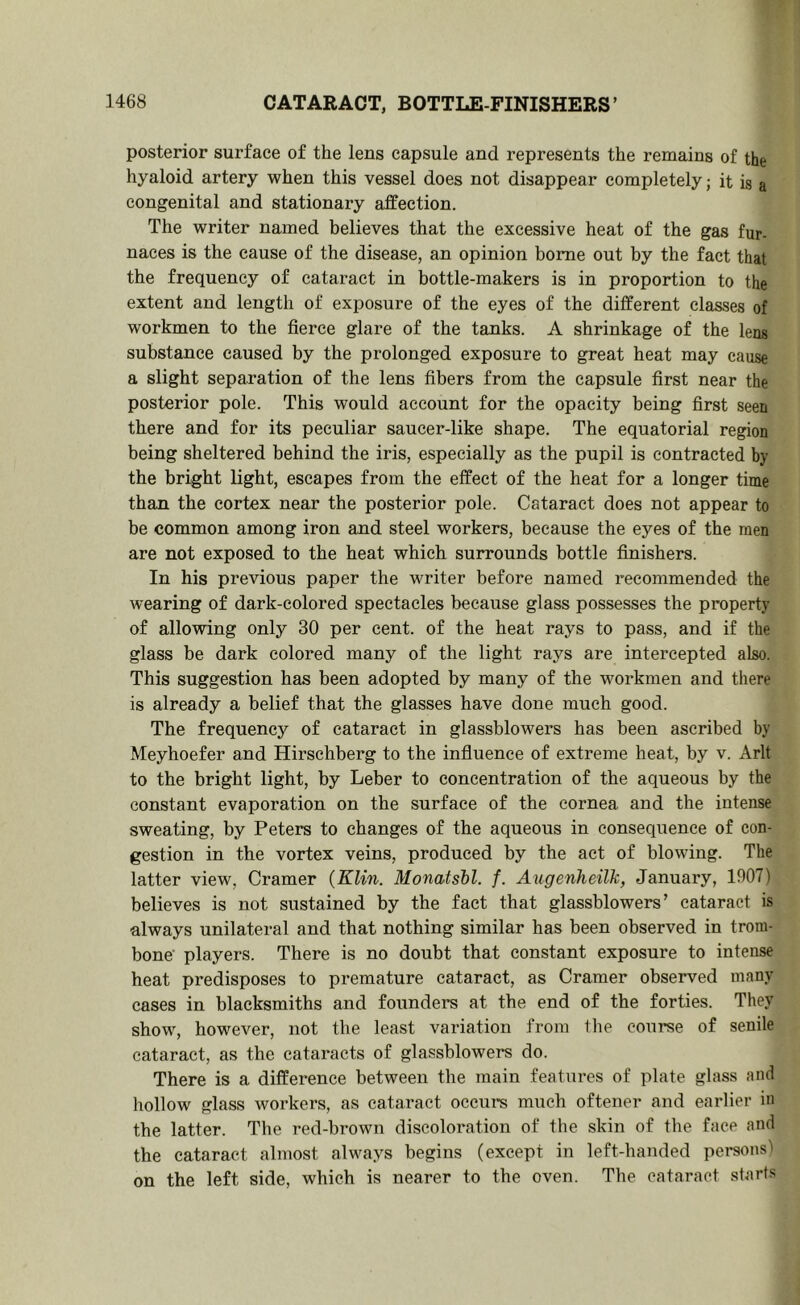 posterior surface of the lens capsule and represents the remains of the hyaloid artery when this vessel does not disappear completely; it is a congenital and stationary affection. The writer named believes that the excessive heat of the gas fur- naces is the cause of the disease, an opinion home out by the fact that the frequency of cataract in bottle-makers is in proportion to the extent and length of exposure of the eyes of the different classes of workmen to the fierce glare of the tanks. A shrinkage of the lens substance caused by the prolonged exposure to great heat may cause a slight separation of the lens fibers from the capsule first near the posterior pole. This would account for the opacity being first seen there and for its peculiar saucer-like shape. The equatorial region being sheltered behind the iris, especially as the pupil is contracted by the bright light, escapes from the effect of the heat for a longer time than the cortex near the posterior pole. Cataract does not appear to be common among iron and steel workers, because the eyes of the men are not exposed to the heat which surrounds bottle finishers. In his previous paper the writer before named recommended the wearing of dark-colored spectacles because glass possesses the property of allowing only 30 per cent, of the heat rays to pass, and if the glass be dark colored many of the light rays are intercepted also. This suggestion has been adopted by many of the workmen and there is already a belief that the glasses have done much good. The frequency of cataract in glassblowers has been ascribed by Meyhoefer and Hirschberg to the influence of extreme heat, by v. Arlt to the bright light, by Leber to concentration of the aqueous by the constant evaporation on the surface of the cornea and the intense sweating, by Peters to changes of the aqueous in consequence of con- gestion in the vortex veins, produced by the act of blowing. The latter view, Cramer {Klin. Monatshl. f. Angenheilk, January, 1907) believes is not sustained by the fact that glassblowers’ cataract is always unilateral and that nothing similar has been observed in trom- bone players. There is no doubt that constant exposure to intense heat predisposes to premature cataract, as Cramer observed many cases in blacksmiths and founders at the end of the forties. They show, however, not the least variation from the course of senile cataract, as the cataracts of glassblowers do. There is a difference between the main features of plate glass and hollow glass workers, as cataract occurs much oftener and earlier in the latter. The red-brown discoloration of the skin of the face and the cataract almost always begins (except in left-handed persons) on the left side, which is nearer to the oven. The cataract starts