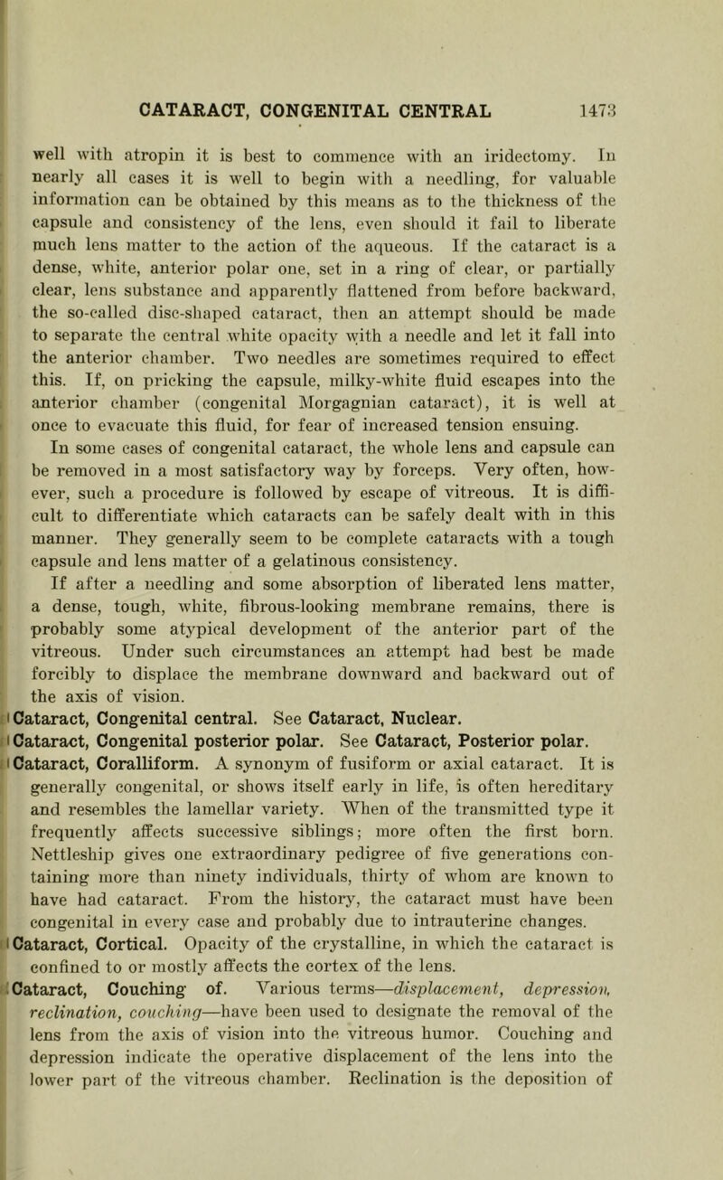 CATARACT, CONGENITAL CENTRAL 1478 well with atropin it is best to commence with an iridectomy. In nearly all cases it is well to begin with a needling, for valuable information can be obtained by this means as to the thickness of the I capsule and consistency of the lens, even should it fail to liberate much lens matter to the action of the aqueous. If the cataraet is a ' dense, white, anterior polar one, set in a ring of clear, or partially I clear, lens substance and apparently flattened from befoi*e backward, the so-called disc-shaped cataract, then an attempt should be made to separate tbe central white opacity with a needle and let it fall into the anterior chamber. Two needles are sometimes reqnired to effect this. If, on pricking the eapsule, milky-white fluid escapes into the ; anterior chamber (congenital Morgagnian cataract), it is well at • once to evacuate this fluid, for fear of increased tension ensuing. In some cases of congenital cataract, the whole lens and capsule can I be removed in a most satisfactory way by forceps. Very often, how- I ever, sucb a procedure is followed by escape of vitreous. It is diffi- I cult to differentiate which cataracts can be safely dealt with in this manner. They generally seem to be complete cataracts with a tough I capsule and lens matter of a gelatinous consistency. If after a needling and some absorption of liberated lens matter, ; a dense, tough, white, fibrous-looking membrane remains, there is ' probably some atypical development of the anterior part of the vitreous. Under such circumstances an attempt had best be made forcibly to displace the membrane downward and backward out of the axis of vision. f I Cataract, Congenital central. See Cataract, Nuclear, f I Cataract, Congenital posterior polar. See Cataract, Posterior polar. II Cataract, Coralliform. A synonym of fusiform or axial cataract. It is generally congenital, or shows itself early in life, is often hereditary and resembles the lamellar variety. When of the transmitted type it frequently affects successive siblings; more often the first born. Nettleship gives one extraordinary pedigree of five generations con- taining more than ninety individuals, thirty of whom are known to have had cataract. From the history, the cataract must have been congenital in every case and probably due to intrauterine changes. Cataract, Cortical. Opacity of the crystalline, in whieh the cataraet is ! confined to or mostly affects the cortex of the lens. K Cataract, Couching of. Various teiuns—displacement, depression, • recUnation, couching—have been used to designate the removal of the lens from the axis of vision into the vitreous humor. Couching and depression indicate the operative displacement of the lens into the lower part of the vitreous chamber. Reclination is the deposition of