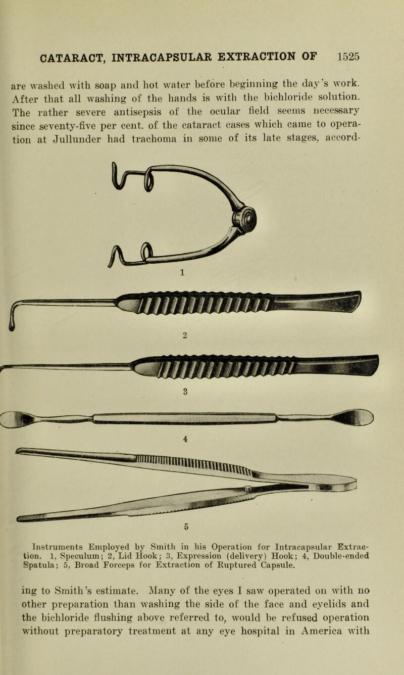 are washed with soap and hot water before beginning the day’s work. After that all washing of the hands is with the bichloride solution. The rather severe antisepsis of the ocular field seems necessary since seventy-five per cent, of the cataract cases which came to opera- tion at Jullunder had trachoma in some of its late stages, accord- 2 3 4 Instruments Employed by Smith iii his Operation for Intracapsiilar Extrac- tion. 1, Speculum; 2, Lid Hook; 3, Expression (delivery) Hook; 4, Double-ended Spatula; 5, Broad Forceps for Extraction of Ruptured Capsule. ing to Smith’s estimate. Many of the eyes I saw operated on with no other preparation than washing the side of the face and eyelids and the bichloride flushing above referred to, would be refused operation without preparatory treatment at any eye hospital in America with